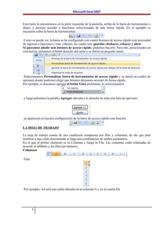 Microsoft Excel 2007
Esta barra la encontramos en la parte izquierda de la pantalla, arriba de la barra de herramientas o
abajo; y permite acceder a funciones seleccionadas de una forma rápida. En el ejemplo se
encuentra sobre la barra de herramientas.
Como se puede ver, la barra se ha configurado con cuatro botones de acceso rápido (sin necesidad
de ingresar a funciones o más viñetas), los cuales son: guardar, deshacer, rehacer y abrir.
Si queremos añadir más botones de acceso rápido, podemos hacerlo. Para ello, posicionados en
esta barrita, pulsamos el botón derecho del ratón y se abrirá un pequeño menú.
Seleccionamos Personalizar barra de herramientas de acceso rápido y se abrirá un cuadro de
opciones donde podemos elegir que botones deseamos acceder de forma rápida.
Por ejemplo, si deseamos agregar el botón Vista preliminar, lo seleccionamos
y luego pulsamos la palabra Agregar ubicada a la derecha de toda esta lista de opciones
ya aparecerá en nuestra configuración de la barra de acceso rápido esta función
LA HOJA DE TRABAJO
La hoja de trabajo consta de una cuadrícula compuesta por filas y columnas, de ahí que para
nombrar a una celda determinada se haga una combinación de ambos parámetros.
En el que el primer elemento es la Columna y luego la Fila. Las columnas están ordenadas de
acuerdo al alfabeto y las filas por números.
Columnas
Filas
Por ejemplo, A4 será una celda ubicada en la columna A y en la cuarta fila
5
 