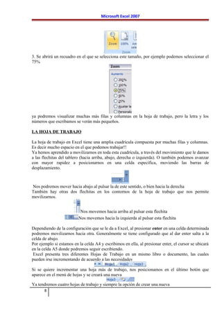 Microsoft Excel 2007
3. Se abrirá un recuadro en el que se selecciona este tamaño, por ejemplo podemos seleccionar el
75%
ya podremos visualizar muchas más filas y columnas en la hoja de trabajo, pero la letra y los
números que escribamos se verán más pequeños.
LA HOJA DE TRABAJO
La hoja de trabajo en Excel tiene una amplia cuadrícula compuesta por muchas filas y columnas.
Es decir mucho espacio en el que podemos trabajar!!
Ya hemos aprendido a movilizarnos en toda esta cuadrícula, a través del movimiento que le damos
a las flechitas del tablero (hacia arriba, abajo, derecha o izquierda). O también podemos avanzar
con mayor rapidez a posicionarnos en una celda específica, moviendo las barras de
desplazamiento.
Nos podremos mover hacia abajo al pulsar la de este sentido, o bien hacia la derecha
También hay otras dos flechitas en los contornos de la hoja de trabajo que nos permite
movilizarnos.
Nos movemos hacia arriba al pulsar esta flechita
Nos movemos hacia la izquierda al pulsar esta flechita
Dependiendo de la configuración que se le da a Excel, al presionar enter en una celda determinada
podremos movilizarnos hacia otra. Generalmente se tiene configurado que al dar enter salta a la
celda de abajo.
Por ejemplo si estamos en la celda A4 y escribimos en ella, al presionar enter, el cursor se ubicará
en la celda A5 donde podremos seguir escribiendo.
Excel presenta tres diferentes Hojas de Trabajo en un mismo libro o documento, las cuales
pueden irse incrementando de acuerdo a las necesidades
Si se quiere incrementar una hoja más de trabajo, nos posicionamos en el último botón que
aparece en el menú de hojas y se creará una nueva
Ya tendremos cuatro hojas de trabajo y siempre la opción de crear una nueva
8
 