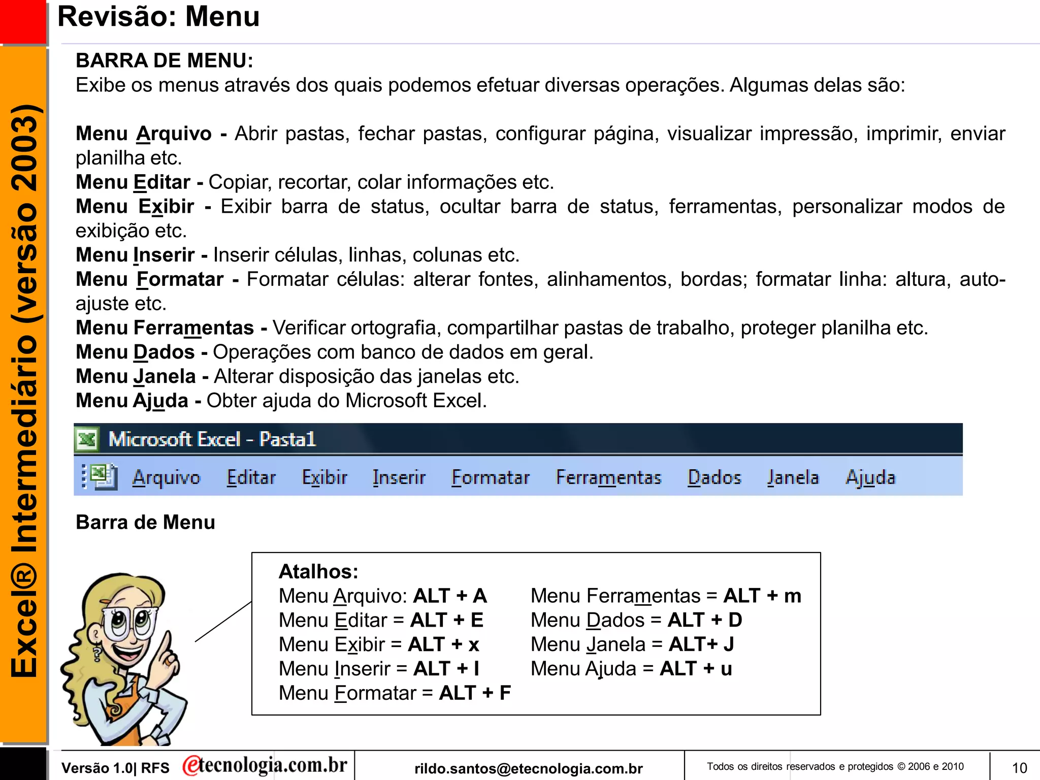 Revisão: Menu
                                      BARRA DE MENU:
                                      Exibe os menus através dos quais podemos efetuar diversas operações. Algumas delas são:
Excel® Intermediário (versão 2003)


                                      Menu Arquivo - Abrir pastas, fechar pastas, configurar página, visualizar impressão, imprimir, enviar
                                      planilha etc.
                                      Menu Editar - Copiar, recortar, colar informações etc.
                                      Menu Exibir - Exibir barra de status, ocultar barra de status, ferramentas, personalizar modos de
                                      exibição etc.
                                      Menu Inserir - Inserir células, linhas, colunas etc.
                                      Menu Formatar - Formatar células: alterar fontes, alinhamentos, bordas; formatar linha: altura, auto-
                                      ajuste etc.
                                      Menu Ferramentas - Verificar ortografia, compartilhar pastas de trabalho, proteger planilha etc.
                                      Menu Dados - Operações com banco de dados em geral.
                                      Menu Janela - Alterar disposição das janelas etc.
                                      Menu Ajuda - Obter ajuda do Microsoft Excel.




                                      Barra de Menu

                                                            Atalhos:
                                                            Menu Arquivo: ALT + A        Menu Ferramentas = ALT + m
                                                            Menu Editar = ALT + E        Menu Dados = ALT + D
                                                            Menu Exibir = ALT + x        Menu Janela = ALT+ J
                                                            Menu Inserir = ALT + I       Menu Ajuda = ALT + u
                                                            Menu Formatar = ALT + F


                                     Versão 1.0| RFS                      rildo.santos@etecnologia.com.br   Todos os direitos reservados e protegidos © 2006 e 2010   10
 