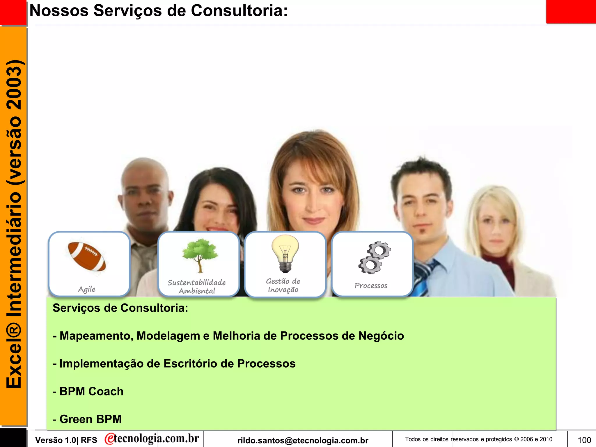 Excel® Intermediário (versão 2003)   Nossos Serviços de Consultoria:




                                                             Sustentabilidade         Gestão de
                                                                                                           Processos
                                               Agile            Ambiental             Inovação

                                         Serviços de Consultoria:

                                         - Mapeamento, Modelagem e Melhoria de Processos de Negócio

                                         - Implementação de Escritório de Processos

                                         - BPM Coach

                                         - Green BPM
                                     Versão 1.0| RFS                            rildo.santos@etecnologia.com.br        Todos os direitos reservados e protegidos © 2006 e 2010   100
 