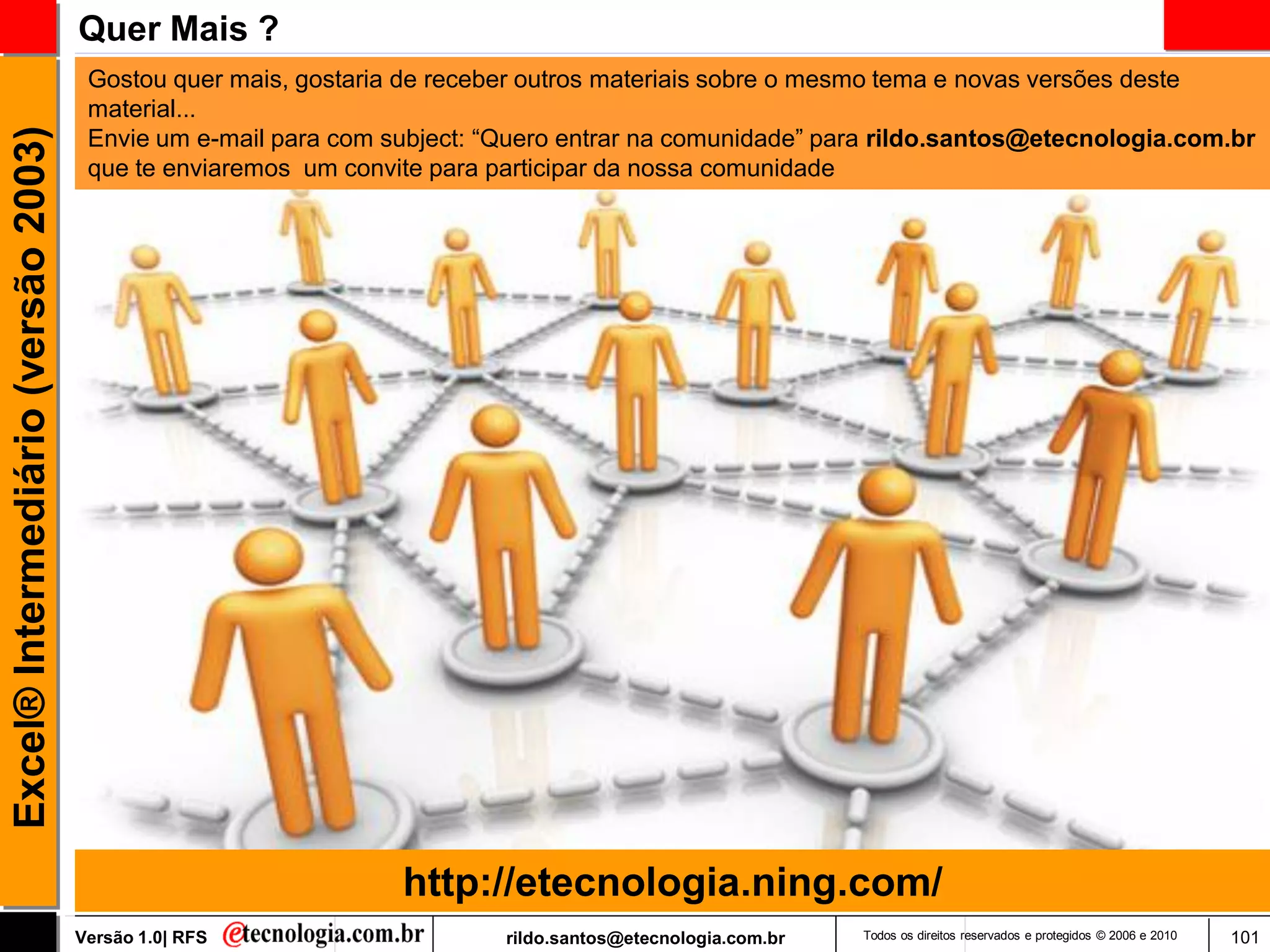 Quer Mais ?
                                      Gostou quer mais, gostaria de receber outros materiais sobre o mesmo tema e novas versões deste
                                      material...
                                      Envie um e-mail para com subject: ―Quero entrar na comunidade‖ para rildo.santos@etecnologia.com.br
Excel® Intermediário (versão 2003)


                                      que te enviaremos um convite para participar da nossa comunidade




                                                                http://etecnologia.ning.com/
                                     Versão 1.0| RFS                     rildo.santos@etecnologia.com.br   Todos os direitos reservados e protegidos © 2006 e 2010   101
 