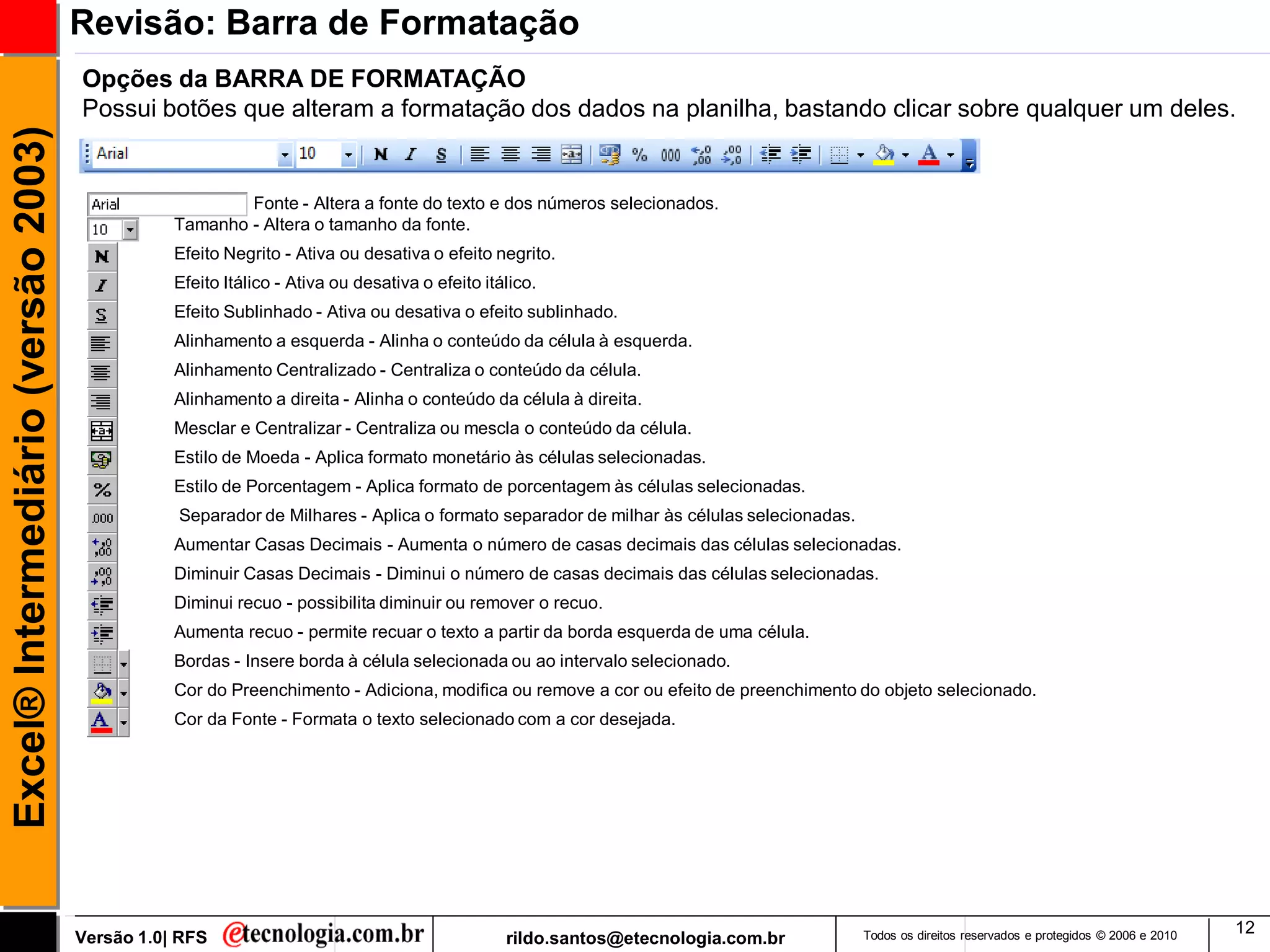 Revisão: Barra de Formatação
                                     Opções da BARRA DE FORMATAÇÃO
                                     Possui botões que alteram a formatação dos dados na planilha, bastando clicar sobre qualquer um deles.
Excel® Intermediário (versão 2003)


                                                        Fonte - Altera a fonte do texto e dos números selecionados.
                                                Tamanho - Altera o tamanho da fonte.
                                                Efeito Negrito - Ativa ou desativa o efeito negrito.
                                                Efeito Itálico - Ativa ou desativa o efeito itálico.
                                                Efeito Sublinhado - Ativa ou desativa o efeito sublinhado.
                                                Alinhamento a esquerda - Alinha o conteúdo da célula à esquerda.
                                                Alinhamento Centralizado - Centraliza o conteúdo da célula.
                                                Alinhamento a direita - Alinha o conteúdo da célula à direita.
                                                Mesclar e Centralizar - Centraliza ou mescla o conteúdo da célula.
                                                Estilo de Moeda - Aplica formato monetário às células selecionadas.
                                                Estilo de Porcentagem - Aplica formato de porcentagem às células selecionadas.
                                                Separador de Milhares - Aplica o formato separador de milhar às células selecionadas.
                                                Aumentar Casas Decimais - Aumenta o número de casas decimais das células selecionadas.
                                                Diminuir Casas Decimais - Diminui o número de casas decimais das células selecionadas.
                                                Diminui recuo - possibilita diminuir ou remover o recuo.
                                                Aumenta recuo - permite recuar o texto a partir da borda esquerda de uma célula.
                                                Bordas - Insere borda à célula selecionada ou ao intervalo selecionado.
                                                Cor do Preenchimento - Adiciona, modifica ou remove a cor ou efeito de preenchimento do objeto selecionado.
                                                Cor da Fonte - Formata o texto selecionado com a cor desejada.




                                                                                                                                                                                                  12
                                     Versão 1.0| RFS                                           rildo.santos@etecnologia.com.br          Todos os direitos reservados e protegidos © 2006 e 2010
 