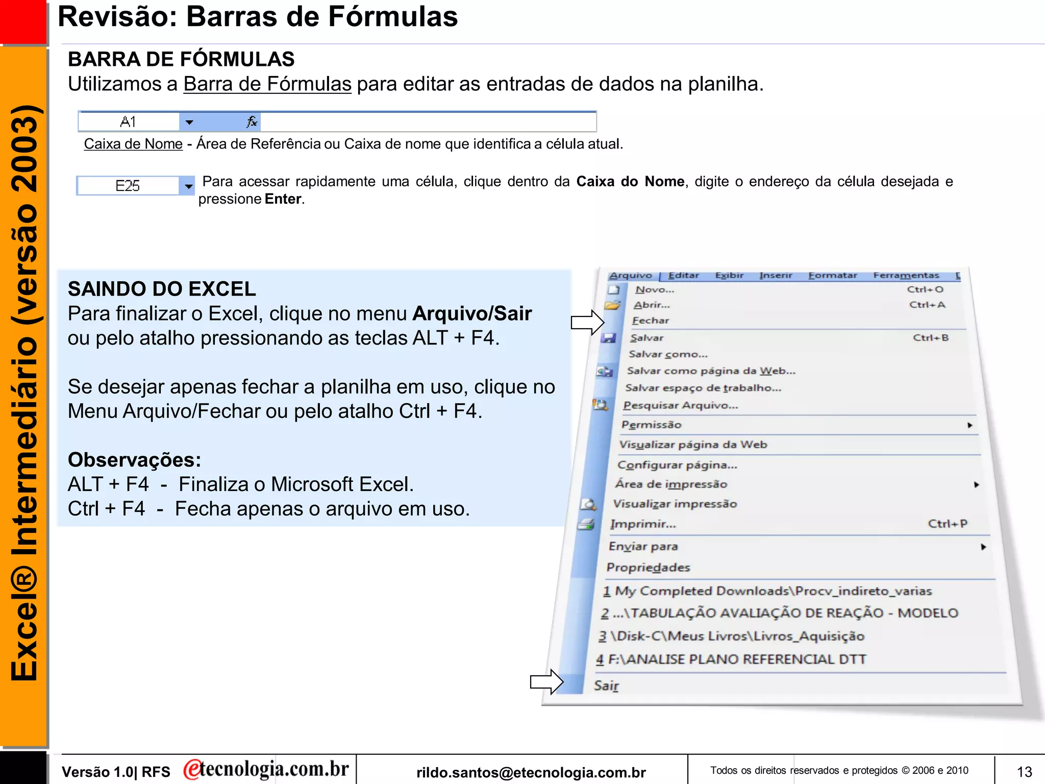 Revisão: Barras de Fórmulas
                                     BARRA DE FÓRMULAS
                                     Utilizamos a Barra de Fórmulas para editar as entradas de dados na planilha.
Excel® Intermediário (versão 2003)


                                        Caixa de Nome - Área de Referência ou Caixa de nome que identifica a célula atual.

                                                          Para acessar rapidamente uma célula, clique dentro da Caixa do Nome, digite o endereço da célula desejada e
                                                         pressione Enter.




                                     SAINDO DO EXCEL
                                     Para finalizar o Excel, clique no menu Arquivo/Sair
                                     ou pelo atalho pressionando as teclas ALT + F4.

                                     Se desejar apenas fechar a planilha em uso, clique no
                                     Menu Arquivo/Fechar ou pelo atalho Ctrl + F4.

                                     Observações:
                                     ALT + F4 - Finaliza o Microsoft Excel.
                                     Ctrl + F4 - Fecha apenas o arquivo em uso.




                                     Versão 1.0| RFS                                      rildo.santos@etecnologia.com.br         Todos os direitos reservados e protegidos © 2006 e 2010   13
 