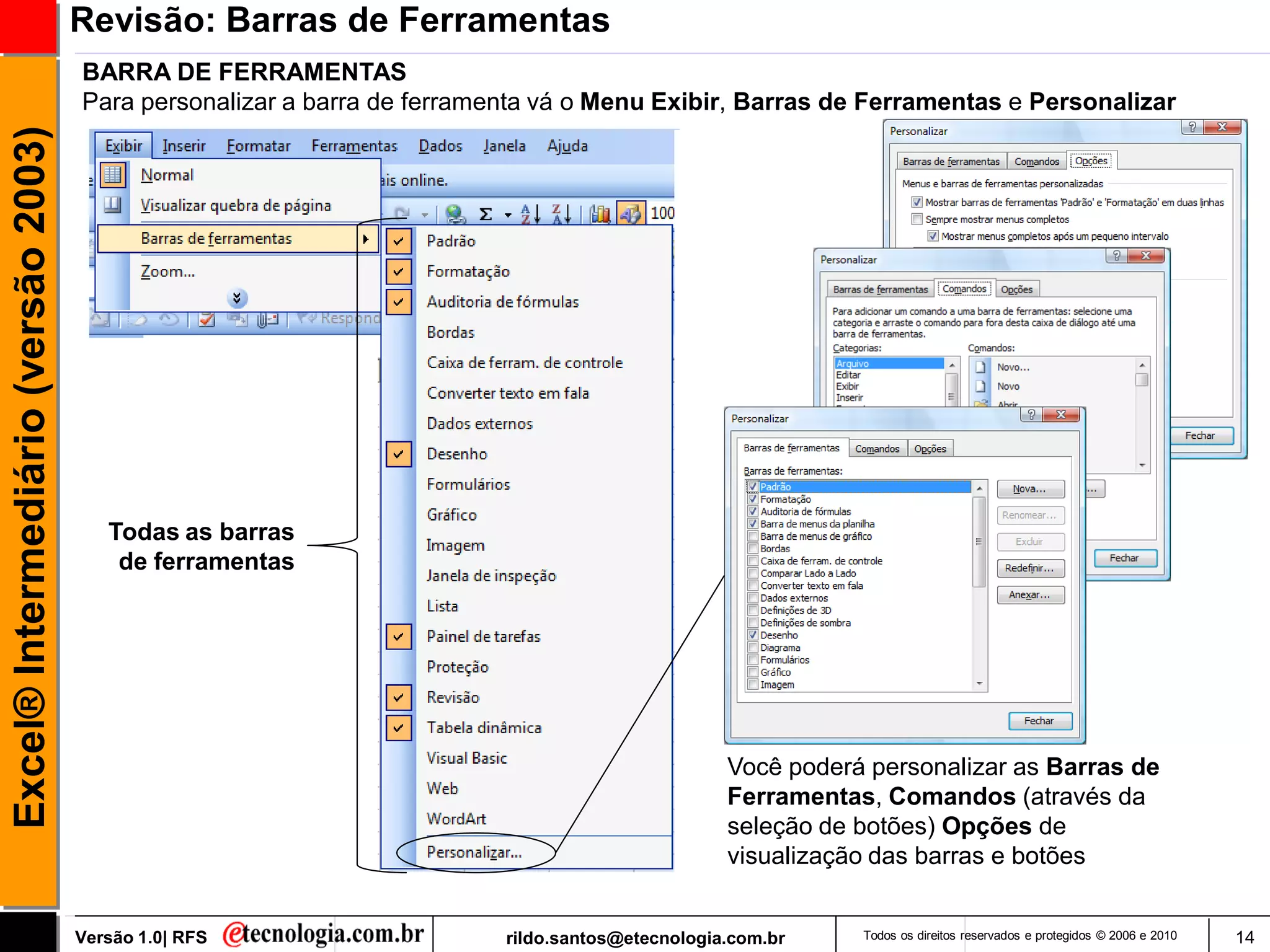Revisão: Barras de Ferramentas
                                     BARRA DE FERRAMENTAS
                                     Para personalizar a barra de ferramenta vá o Menu Exibir, Barras de Ferramentas e Personalizar
Excel® Intermediário (versão 2003)




                                        Todas as barras
                                         de ferramentas




                                                                                                 Você poderá personalizar as Barras de
                                                                                                 Ferramentas, Comandos (através da
                                                                                                 seleção de botões) Opções de
                                                                                                 visualização das barras e botões


                                     Versão 1.0| RFS                     rildo.santos@etecnologia.com.br    Todos os direitos reservados e protegidos © 2006 e 2010   14
 