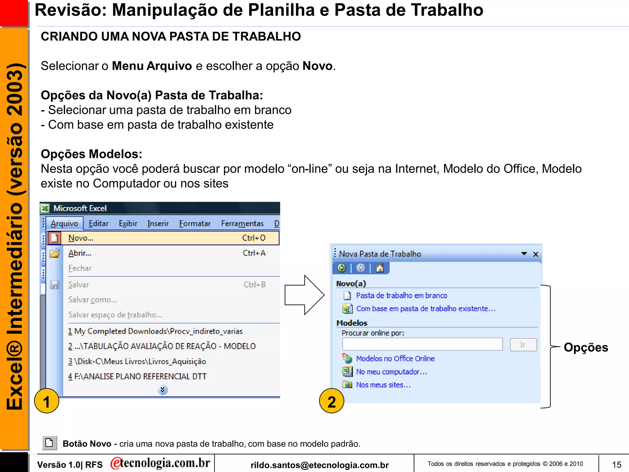 Revisão: Manipulação de Planilha e Pasta de Trabalho
                                     CRIANDO UMA NOVA PASTA DE TRABALHO

                                     Selecionar o Menu Arquivo e escolher a opção Novo.
Excel® Intermediário (versão 2003)


                                     Opções da Novo(a) Pasta de Trabalha:
                                     - Selecionar uma pasta de trabalho em branco
                                     - Com base em pasta de trabalho existente

                                     Opções Modelos:
                                     Nesta opção você poderá buscar por modelo ―on-line‖ ou seja na Internet, Modelo do Office, Modelo
                                     existe no Computador ou nos sites




                                                                                                                                                                         Opções



                                      1                                                                  2

                                          Botão Novo - cria uma nova pasta de trabalho, com base no modelo padrão.

                                     Versão 1.0| RFS                                   rildo.santos@etecnologia.com.br   Todos os direitos reservados e protegidos © 2006 e 2010   15
 