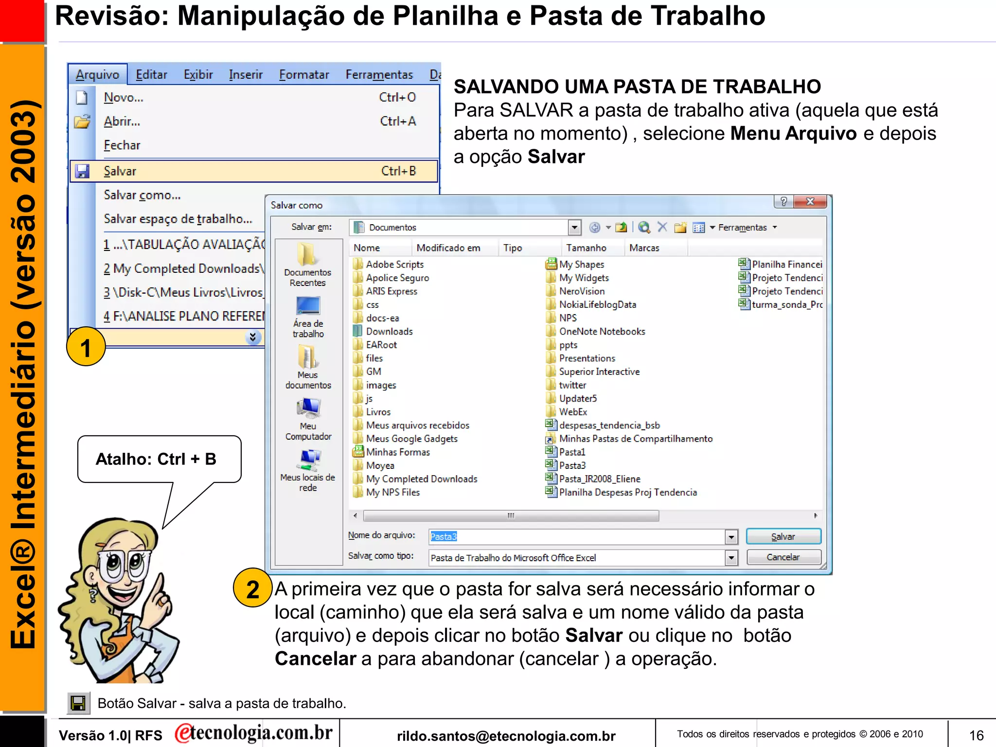 Revisão: Manipulação de Planilha e Pasta de Trabalho

                                                                                               SALVANDO UMA PASTA DE TRABALHO
Excel® Intermediário (versão 2003)

                                                                                               Para SALVAR a pasta de trabalho ativa (aquela que está
                                                                                               aberta no momento) , selecione Menu Arquivo e depois
                                                                                               a opção Salvar




                                       1



                                           Atalho: Ctrl + B




                                                                   2    A primeira vez que o pasta for salva será necessário informar o
                                                                        local (caminho) que ela será salva e um nome válido da pasta
                                                                        (arquivo) e depois clicar no botão Salvar ou clique no botão
                                                                        Cancelar a para abandonar (cancelar ) a operação.

                                           Botão Salvar - salva a pasta de trabalho.

                                     Versão 1.0| RFS                                   rildo.santos@etecnologia.com.br   Todos os direitos reservados e protegidos © 2006 e 2010   16
 