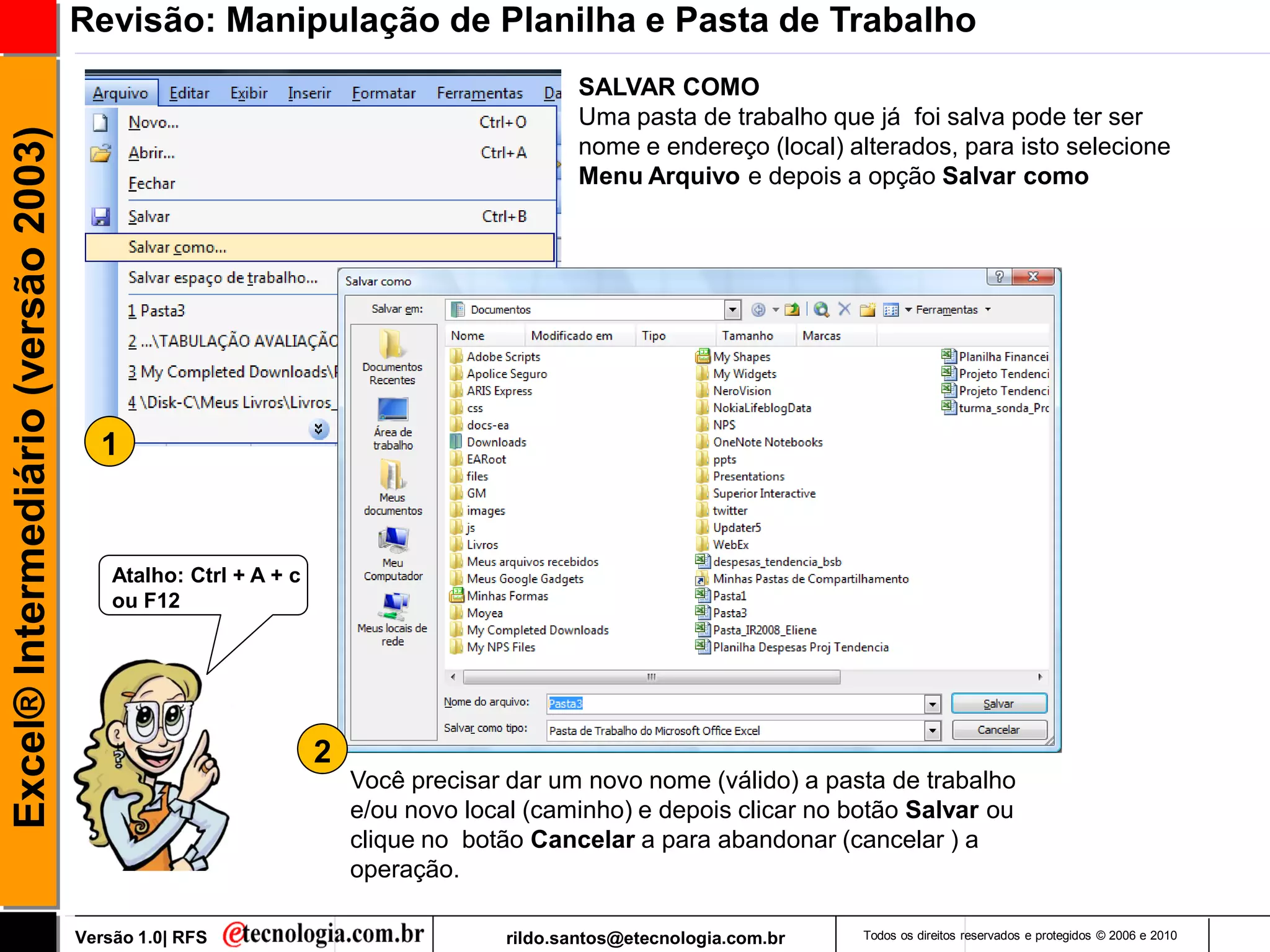Revisão: Manipulação de Planilha e Pasta de Trabalho
                                                                                          SALVAR COMO
                                                                                          Uma pasta de trabalho que já foi salva pode ter ser
Excel® Intermediário (versão 2003)

                                                                                          nome e endereço (local) alterados, para isto selecione
                                                                                          Menu Arquivo e depois a opção Salvar como




                                       1



                                         Atalho: Ctrl + A + c
                                         ou F12




                                                                2
                                                                    Você precisar dar um novo nome (válido) a pasta de trabalho
                                                                    e/ou novo local (caminho) e depois clicar no botão Salvar ou
                                                                    clique no botão Cancelar a para abandonar (cancelar ) a
                                                                    operação.

                                     Versão 1.0| RFS                              rildo.santos@etecnologia.com.br   Todos os direitos reservados e protegidos © 2006 e 2010
 
