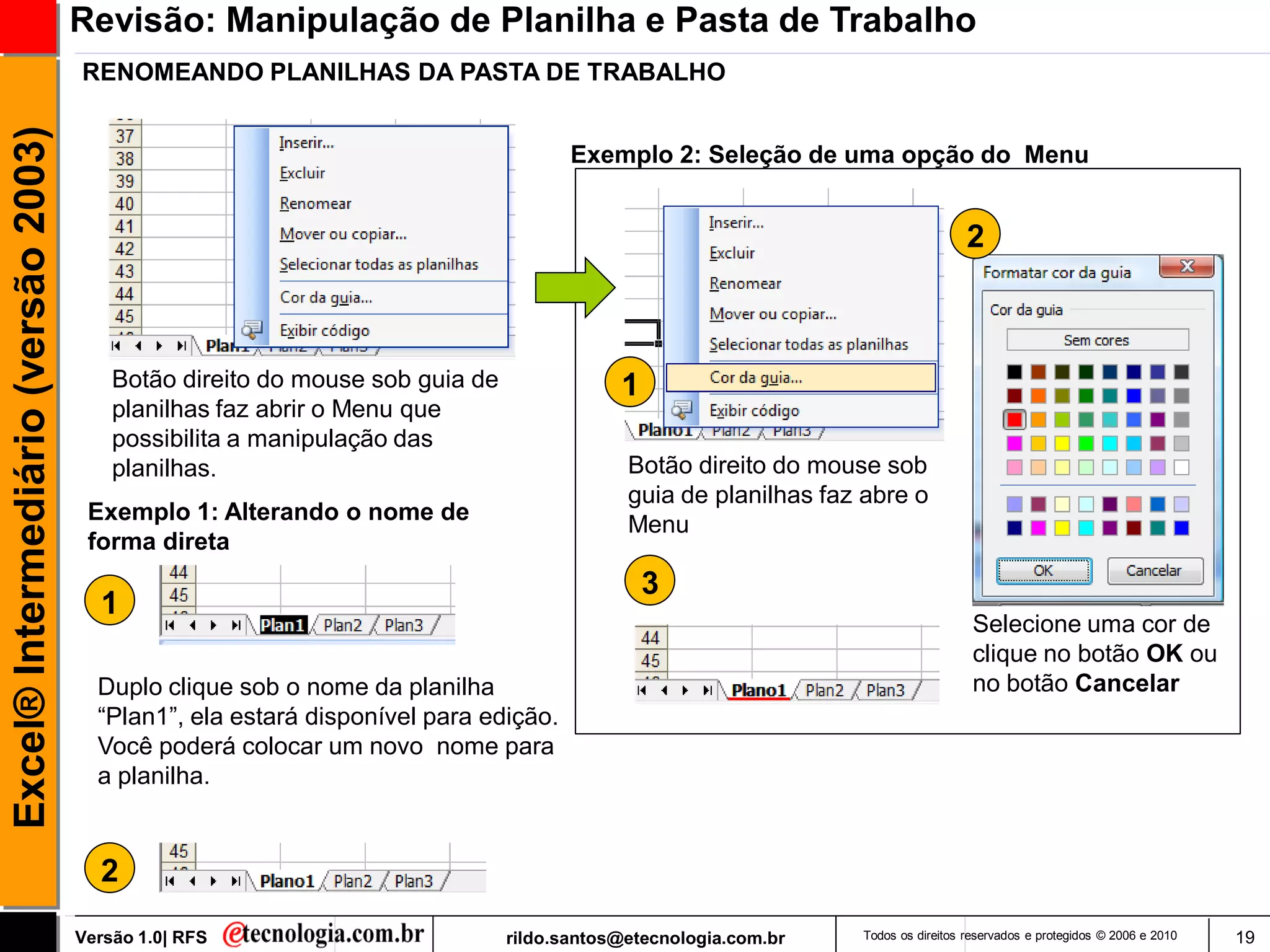 Revisão: Manipulação de Planilha e Pasta de Trabalho
                                     RENOMEANDO PLANILHAS DA PASTA DE TRABALHO
Excel® Intermediário (versão 2003)

                                                                                     Exemplo 2: Seleção de uma opção do Menu


                                                                                                                                  2



                                         Botão direito do mouse sob guia de               1
                                         planilhas faz abrir o Menu que
                                         possibilita a manipulação das
                                         planilhas.                                        Botão direito do mouse sob
                                                                                           guia de planilhas faz abre o
                                      Exemplo 1: Alterando o nome de
                                                                                           Menu
                                      forma direta
                                                                                              3
                                       1
                                                                                                                                   Selecione uma cor de
                                                                                                                                   clique no botão OK ou
                                       Duplo clique sob o nome da planilha                                                         no botão Cancelar
                                       ―Plan1‖, ela estará disponível para edição.
                                       Você poderá colocar um novo nome para
                                       a planilha.


                                       2
                                     Versão 1.0| RFS                          rildo.santos@etecnologia.com.br   Todos os direitos reservados e protegidos © 2006 e 2010   19
 