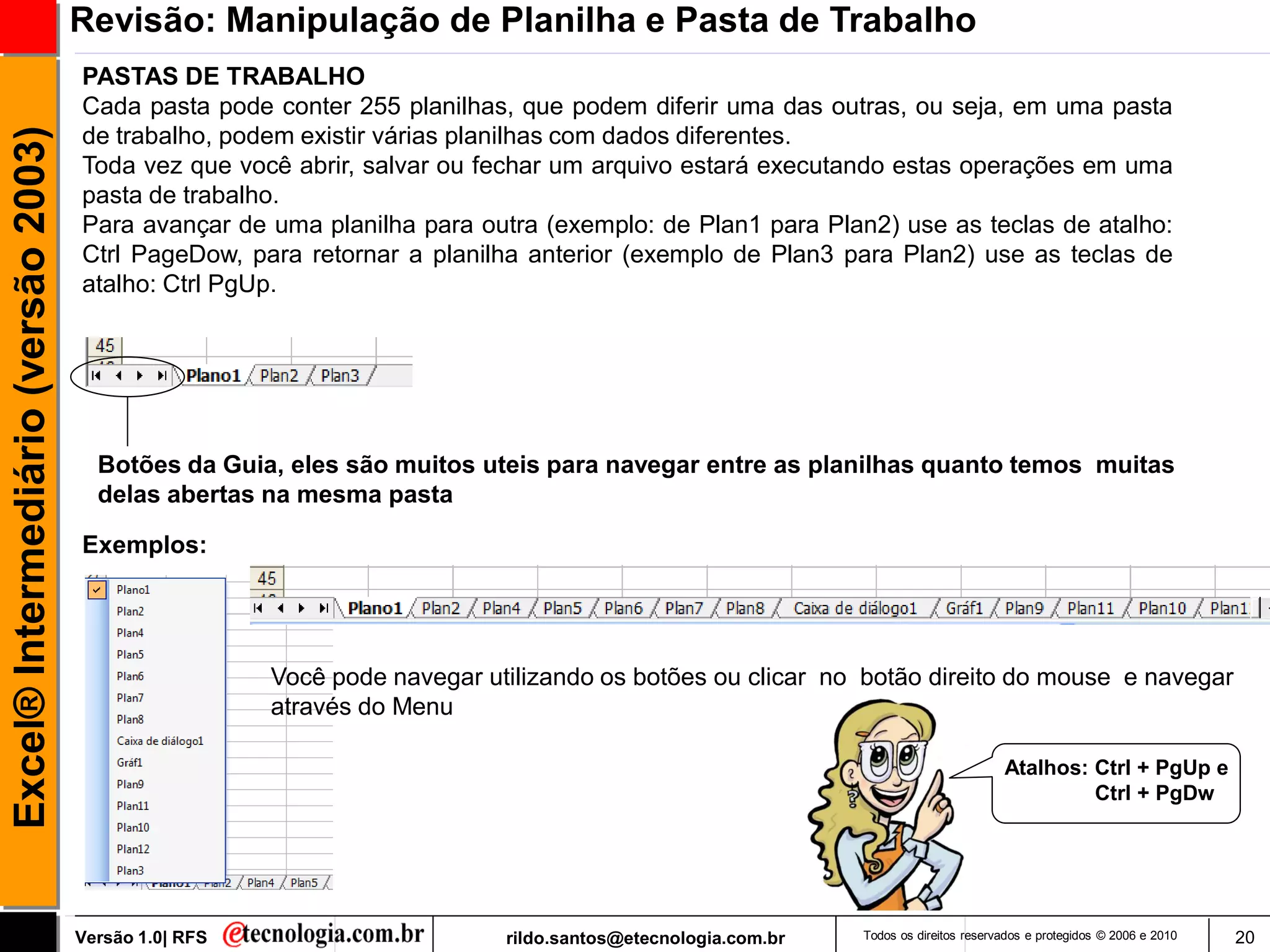 Revisão: Manipulação de Planilha e Pasta de Trabalho
                                     PASTAS DE TRABALHO
                                     Cada pasta pode conter 255 planilhas, que podem diferir uma das outras, ou seja, em uma pasta
Excel® Intermediário (versão 2003)

                                     de trabalho, podem existir várias planilhas com dados diferentes.
                                     Toda vez que você abrir, salvar ou fechar um arquivo estará executando estas operações em uma
                                     pasta de trabalho.
                                     Para avançar de uma planilha para outra (exemplo: de Plan1 para Plan2) use as teclas de atalho:
                                     Ctrl PageDow, para retornar a planilha anterior (exemplo de Plan3 para Plan2) use as teclas de
                                     atalho: Ctrl PgUp.




                                       Botões da Guia, eles são muitos uteis para navegar entre as planilhas quanto temos muitas
                                       delas abertas na mesma pasta

                                     Exemplos:




                                                       Você pode navegar utilizando os botões ou clicar no botão direito do mouse e navegar
                                                       através do Menu

                                                                                                                                     Atalhos: Ctrl + PgUp e
                                                                                                                                              Ctrl + PgDw




                                     Versão 1.0| RFS                       rildo.santos@etecnologia.com.br   Todos os direitos reservados e protegidos © 2006 e 2010   20
 