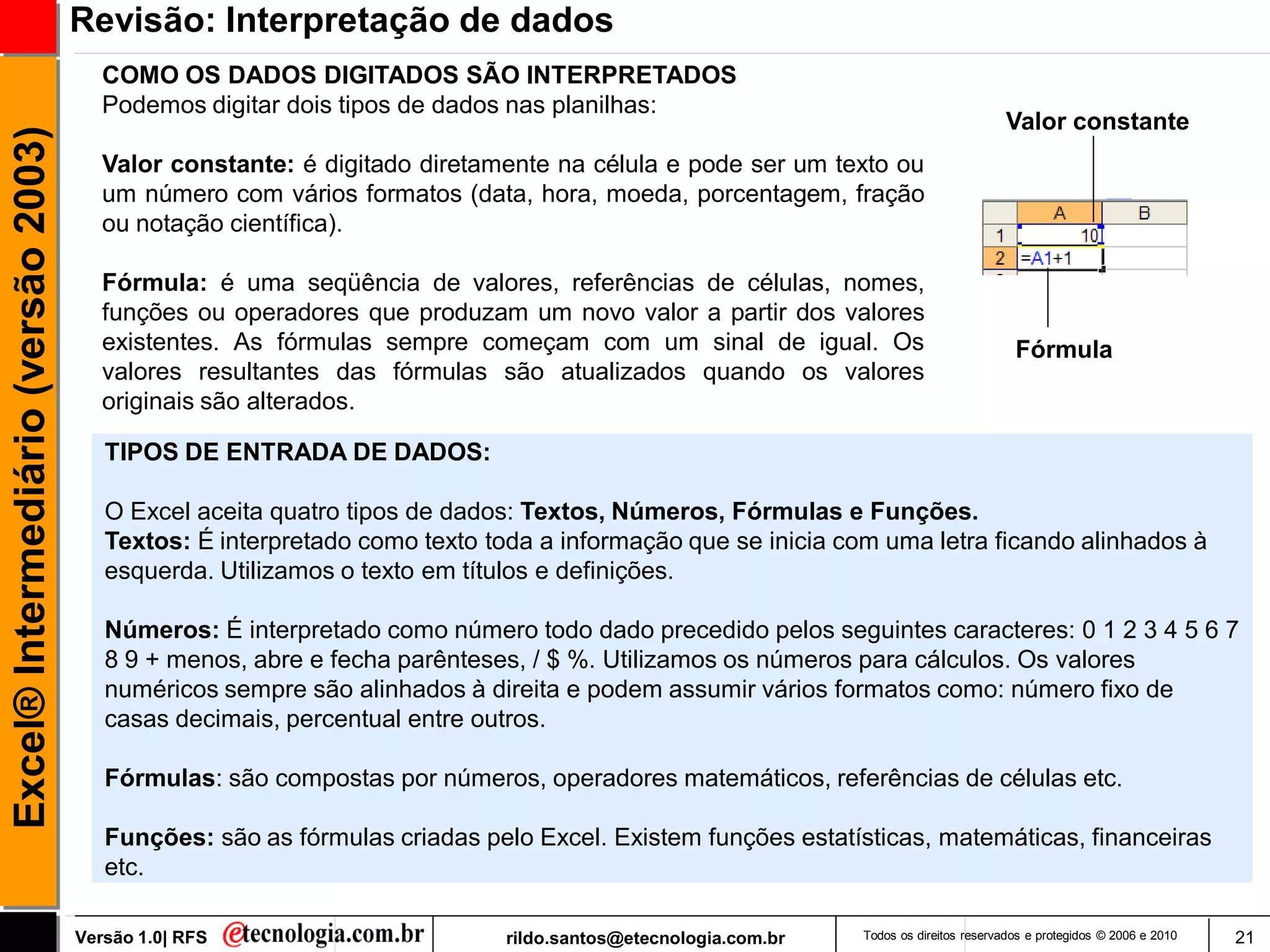 Revisão: Interpretação de dados
                                        COMO OS DADOS DIGITADOS SÃO INTERPRETADOS
                                        Podemos digitar dois tipos de dados nas planilhas:
                                                                                                                                      Valor constante
Excel® Intermediário (versão 2003)


                                        Valor constante: é digitado diretamente na célula e pode ser um texto ou
                                        um número com vários formatos (data, hora, moeda, porcentagem, fração
                                        ou notação científica).

                                        Fórmula: é uma seqüência de valores, referências de células, nomes,
                                        funções ou operadores que produzam um novo valor a partir dos valores
                                        existentes. As fórmulas sempre começam com um sinal de igual. Os                                Fórmula
                                        valores resultantes das fórmulas são atualizados quando os valores
                                        originais são alterados.

                                        TIPOS DE ENTRADA DE DADOS:

                                        O Excel aceita quatro tipos de dados: Textos, Números, Fórmulas e Funções.
                                        Textos: É interpretado como texto toda a informação que se inicia com uma letra ficando alinhados à
                                        esquerda. Utilizamos o texto em títulos e definições.

                                        Números: É interpretado como número todo dado precedido pelos seguintes caracteres: 0 1 2 3 4 5 6 7
                                        8 9 + menos, abre e fecha parênteses, / $ %. Utilizamos os números para cálculos. Os valores
                                        numéricos sempre são alinhados à direita e podem assumir vários formatos como: número fixo de
                                        casas decimais, percentual entre outros.

                                        Fórmulas: são compostas por números, operadores matemáticos, referências de células etc.

                                        Funções: são as fórmulas criadas pelo Excel. Existem funções estatísticas, matemáticas, financeiras
                                        etc.

                                     Versão 1.0| RFS                        rildo.santos@etecnologia.com.br   Todos os direitos reservados e protegidos © 2006 e 2010   21
 