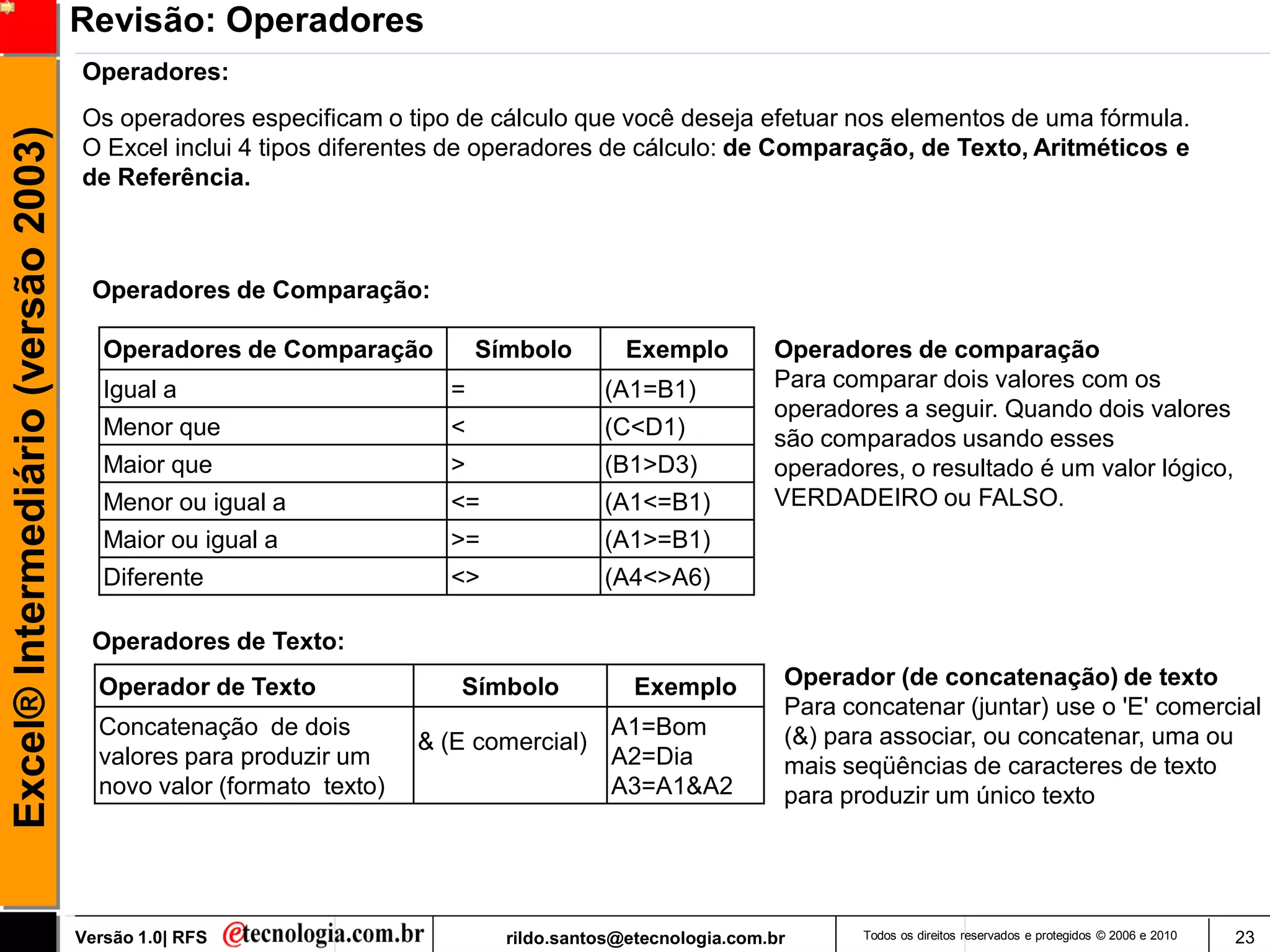 Revisão: Operadores
                                     Operadores:
                                     Os operadores especificam o tipo de cálculo que você deseja efetuar nos elementos de uma fórmula.
Excel® Intermediário (versão 2003)

                                     O Excel inclui 4 tipos diferentes de operadores de cálculo: de Comparação, de Texto, Aritméticos e
                                     de Referência.



                                      Operadores de Comparação:

                                        Operadores de Comparação          Símbolo        Exemplo         Operadores de comparação
                                        Igual a                       =               (A1=B1)            Para comparar dois valores com os
                                                                                                         operadores a seguir. Quando dois valores
                                        Menor que                     <               (C<D1)             são comparados usando esses
                                        Maior que                     >               (B1>D3)            operadores, o resultado é um valor lógico,
                                        Menor ou igual a              <=              (A1<=B1)           VERDADEIRO ou FALSO.
                                        Maior ou igual a              >=              (A1>=B1)
                                        Diferente                     <>              (A4<>A6)

                                      Operadores de Texto:
                                       Operador de Texto               Símbolo            Exemplo         Operador (de concatenação) de texto
                                                                                                          Para concatenar (juntar) use o 'E' comercial
                                       Concatenação de dois                            A1=Bom             (&) para associar, ou concatenar, uma ou
                                                                    & (E comercial)
                                       valores para produzir um                        A2=Dia             mais seqüências de caracteres de texto
                                       novo valor (formato texto)                      A3=A1&A2           para produzir um único texto




                                     Versão 1.0| RFS                        rildo.santos@etecnologia.com.br      Todos os direitos reservados e protegidos © 2006 e 2010   23
 