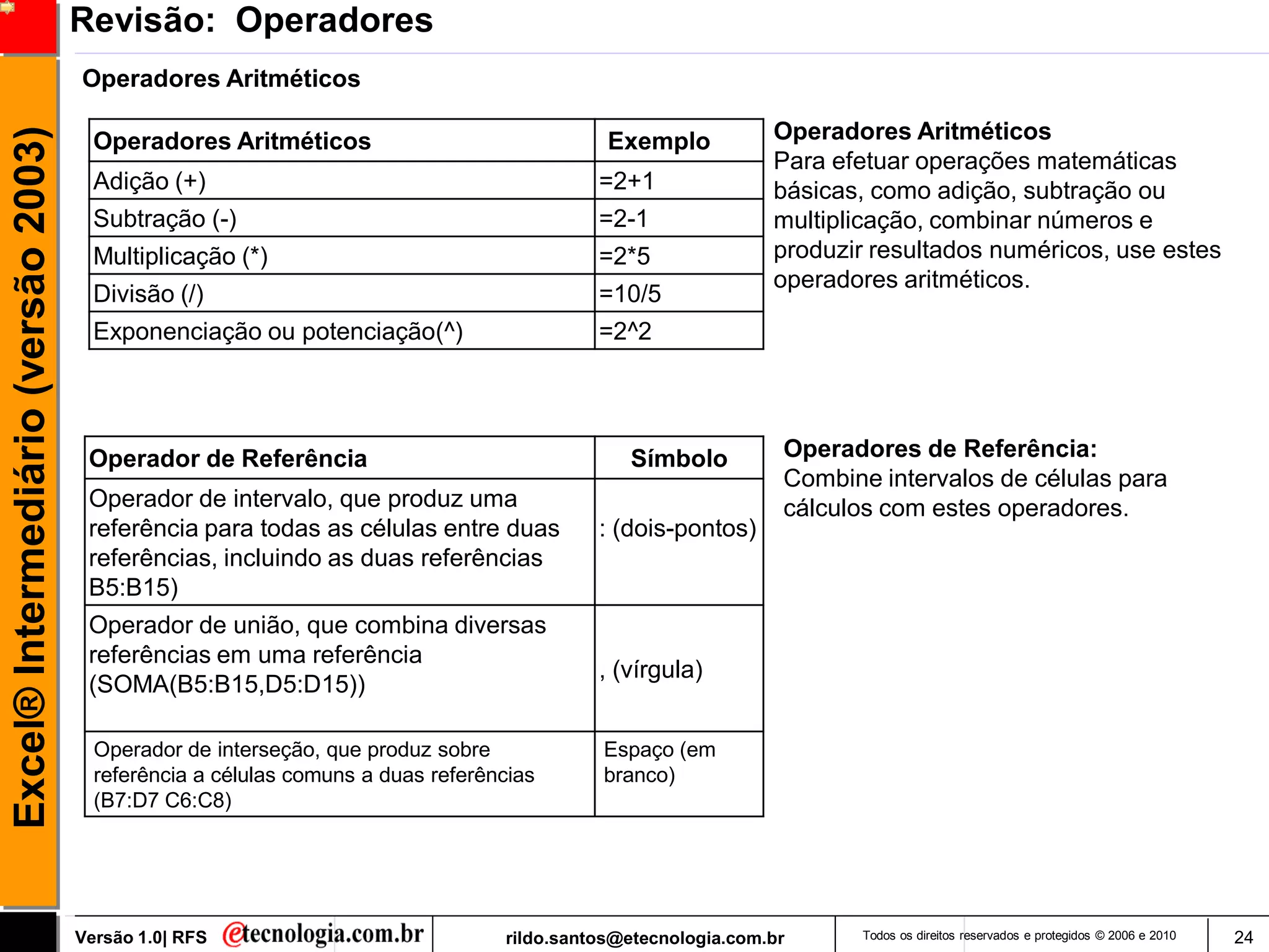 Revisão: Operadores
                                     Operadores Aritméticos

                                                                                                              Operadores Aritméticos
Excel® Intermediário (versão 2003)

                                       Operadores Aritméticos                               Exemplo
                                                                                                              Para efetuar operações matemáticas
                                       Adição (+)                                          =2+1               básicas, como adição, subtração ou
                                       Subtração (-)                                       =2-1               multiplicação, combinar números e
                                       Multiplicação (*)                                   =2*5               produzir resultados numéricos, use estes
                                                                                                              operadores aritméticos.
                                       Divisão (/)                                         =10/5
                                       Exponenciação ou potenciação(^)                     =2^2




                                      Operador de Referência                                  Símbolo          Operadores de Referência:
                                                                                                               Combine intervalos de células para
                                      Operador de intervalo, que produz uma                                    cálculos com estes operadores.
                                      referência para todas as células entre duas          : (dois-pontos)
                                      referências, incluindo as duas referências
                                      B5:B15)
                                      Operador de união, que combina diversas
                                      referências em uma referência
                                                                                           , (vírgula)
                                      (SOMA(B5:B15,D5:D15))

                                       Operador de interseção, que produz sobre            Espaço (em
                                       referência a células comuns a duas referências      branco)
                                       (B7:D7 C6:C8)




                                     Versão 1.0| RFS                             rildo.santos@etecnologia.com.br      Todos os direitos reservados e protegidos © 2006 e 2010   24
 