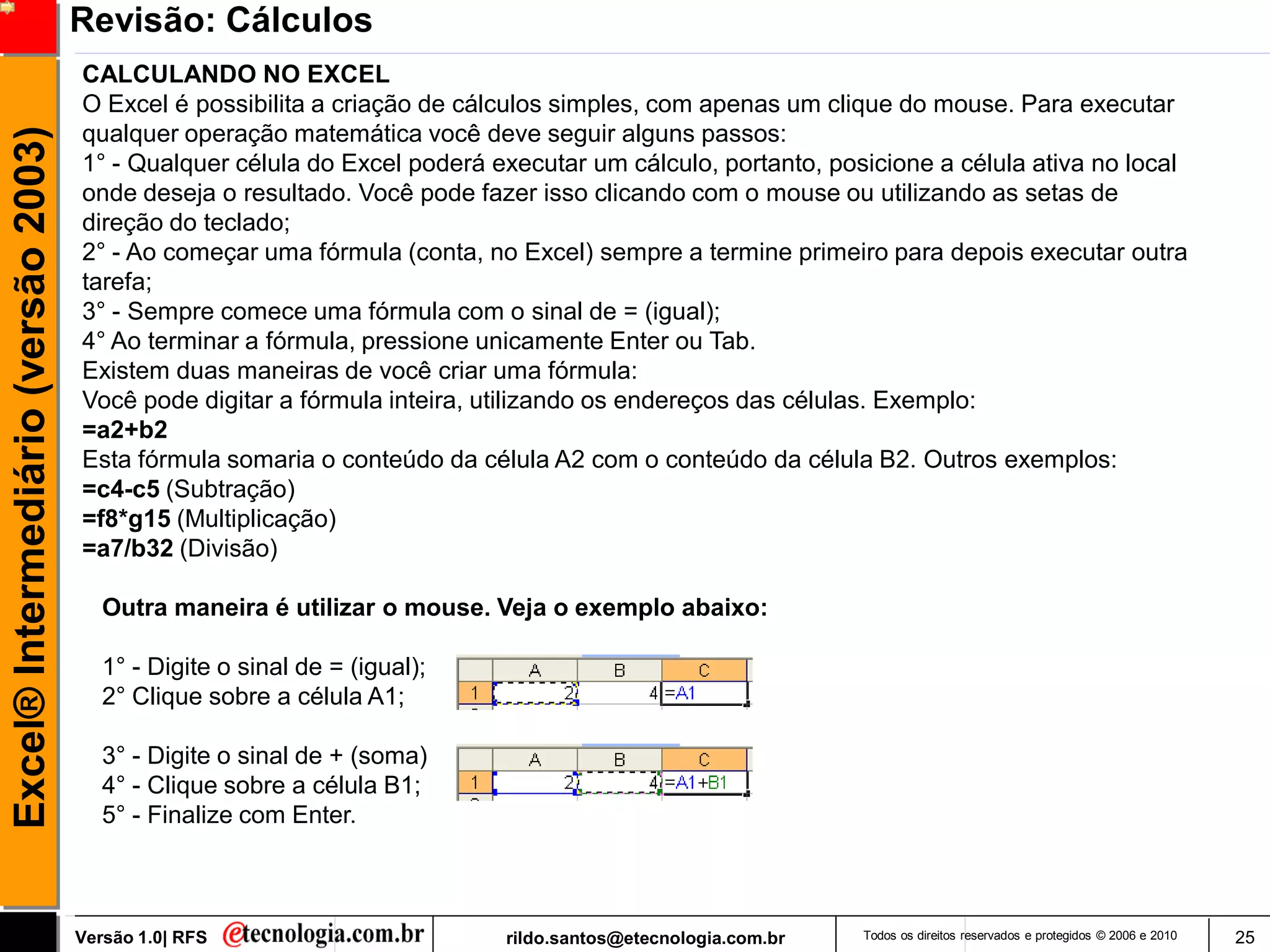 Revisão: Cálculos
                                     CALCULANDO NO EXCEL
                                     O Excel é possibilita a criação de cálculos simples, com apenas um clique do mouse. Para executar
                                     qualquer operação matemática você deve seguir alguns passos:
Excel® Intermediário (versão 2003)


                                     1° - Qualquer célula do Excel poderá executar um cálculo, portanto, posicione a célula ativa no local
                                     onde deseja o resultado. Você pode fazer isso clicando com o mouse ou utilizando as setas de
                                     direção do teclado;
                                     2° - Ao começar uma fórmula (conta, no Excel) sempre a termine primeiro para depois executar outra
                                     tarefa;
                                     3° - Sempre comece uma fórmula com o sinal de = (igual);
                                     4° Ao terminar a fórmula, pressione unicamente Enter ou Tab.
                                     Existem duas maneiras de você criar uma fórmula:
                                     Você pode digitar a fórmula inteira, utilizando os endereços das células. Exemplo:
                                     =a2+b2
                                     Esta fórmula somaria o conteúdo da célula A2 com o conteúdo da célula B2. Outros exemplos:
                                     =c4-c5 (Subtração)
                                     =f8*g15 (Multiplicação)
                                     =a7/b32 (Divisão)

                                        Outra maneira é utilizar o mouse. Veja o exemplo abaixo:

                                        1° - Digite o sinal de = (igual);
                                        2° Clique sobre a célula A1;

                                        3° - Digite o sinal de + (soma)
                                        4° - Clique sobre a célula B1;
                                        5° - Finalize com Enter.



                                     Versão 1.0| RFS                        rildo.santos@etecnologia.com.br   Todos os direitos reservados e protegidos © 2006 e 2010   25
 