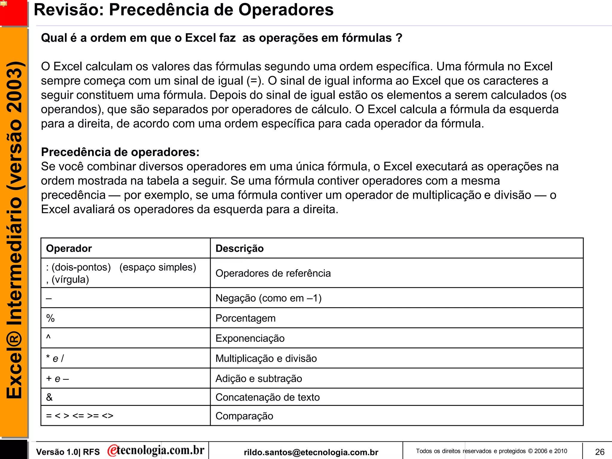 Revisão: Precedência de Operadores
                                      Qual é a ordem em que o Excel faz as operações em fórmulas ?
Excel® Intermediário (versão 2003)

                                      O Excel calculam os valores das fórmulas segundo uma ordem específica. Uma fórmula no Excel
                                      sempre começa com um sinal de igual (=). O sinal de igual informa ao Excel que os caracteres a
                                      seguir constituem uma fórmula. Depois do sinal de igual estão os elementos a serem calculados (os
                                      operandos), que são separados por operadores de cálculo. O Excel calcula a fórmula da esquerda
                                      para a direita, de acordo com uma ordem específica para cada operador da fórmula.

                                      Precedência de operadores:
                                      Se você combinar diversos operadores em uma única fórmula, o Excel executará as operações na
                                      ordem mostrada na tabela a seguir. Se uma fórmula contiver operadores com a mesma
                                      precedência — por exemplo, se uma fórmula contiver um operador de multiplicação e divisão — o
                                      Excel avaliará os operadores da esquerda para a direita.


                                       Operador                           Descrição
                                       : (dois-pontos) (espaço simples)
                                                                          Operadores de referência
                                       , (vírgula)
                                       –                                  Negação (como em –1)
                                       %                                  Porcentagem
                                       ^                                  Exponenciação
                                       *e/                                Multiplicação e divisão
                                       +e–                                Adição e subtração
                                       &                                  Concatenação de texto
                                       = < > <= >= <>                     Comparação


                                     Versão 1.0| RFS                            rildo.santos@etecnologia.com.br   Todos os direitos reservados e protegidos © 2006 e 2010   26
 