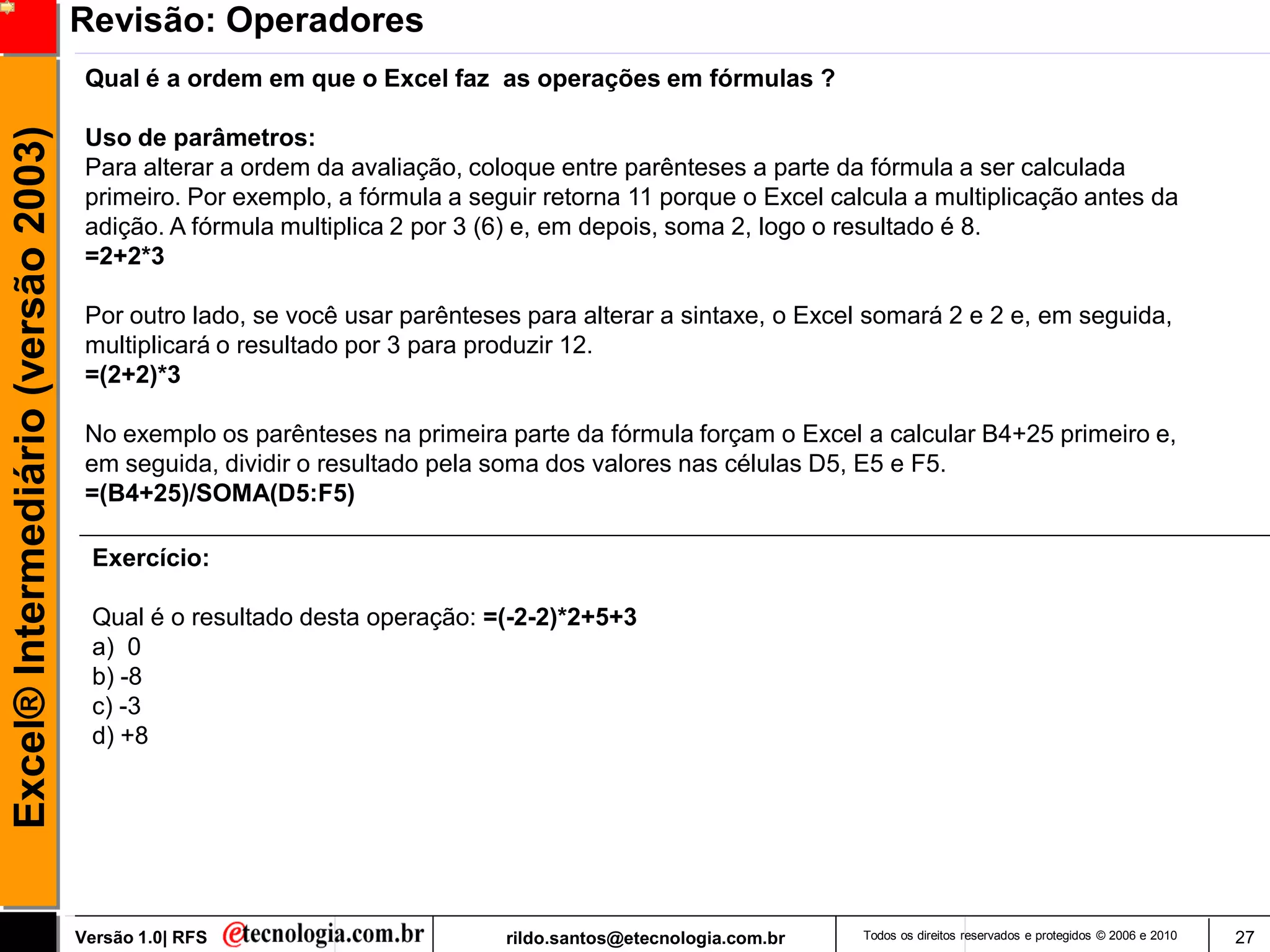 Revisão: Operadores
                                      Qual é a ordem em que o Excel faz as operações em fórmulas ?
Excel® Intermediário (versão 2003)

                                      Uso de parâmetros:
                                      Para alterar a ordem da avaliação, coloque entre parênteses a parte da fórmula a ser calculada
                                      primeiro. Por exemplo, a fórmula a seguir retorna 11 porque o Excel calcula a multiplicação antes da
                                      adição. A fórmula multiplica 2 por 3 (6) e, em depois, soma 2, logo o resultado é 8.
                                      =2+2*3

                                      Por outro lado, se você usar parênteses para alterar a sintaxe, o Excel somará 2 e 2 e, em seguida,
                                      multiplicará o resultado por 3 para produzir 12.
                                      =(2+2)*3

                                      No exemplo os parênteses na primeira parte da fórmula forçam o Excel a calcular B4+25 primeiro e,
                                      em seguida, dividir o resultado pela soma dos valores nas células D5, E5 e F5.
                                      =(B4+25)/SOMA(D5:F5)

                                      Exercício:

                                      Qual é o resultado desta operação: =(-2-2)*2+5+3
                                      a) 0
                                      b) -8
                                      c) -3
                                      d) +8




                                     Versão 1.0| RFS                        rildo.santos@etecnologia.com.br   Todos os direitos reservados e protegidos © 2006 e 2010   27
 