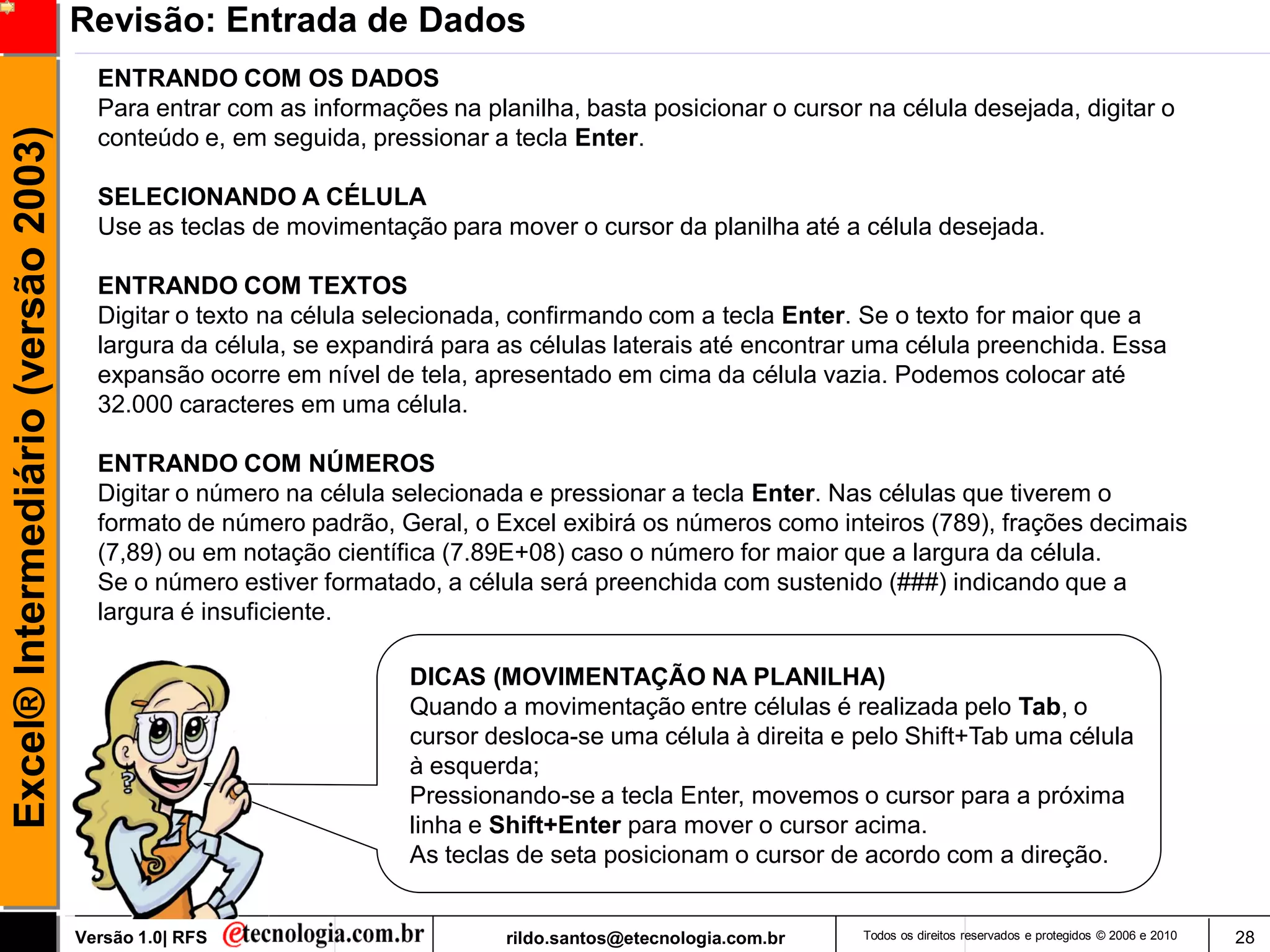 Revisão: Entrada de Dados
                                       ENTRANDO COM OS DADOS
                                       Para entrar com as informações na planilha, basta posicionar o cursor na célula desejada, digitar o
Excel® Intermediário (versão 2003)

                                       conteúdo e, em seguida, pressionar a tecla Enter.

                                       SELECIONANDO A CÉLULA
                                       Use as teclas de movimentação para mover o cursor da planilha até a célula desejada.

                                       ENTRANDO COM TEXTOS
                                       Digitar o texto na célula selecionada, confirmando com a tecla Enter. Se o texto for maior que a
                                       largura da célula, se expandirá para as células laterais até encontrar uma célula preenchida. Essa
                                       expansão ocorre em nível de tela, apresentado em cima da célula vazia. Podemos colocar até
                                       32.000 caracteres em uma célula.

                                       ENTRANDO COM NÚMEROS
                                       Digitar o número na célula selecionada e pressionar a tecla Enter. Nas células que tiverem o
                                       formato de número padrão, Geral, o Excel exibirá os números como inteiros (789), frações decimais
                                       (7,89) ou em notação científica (7.89E+08) caso o número for maior que a largura da célula.
                                       Se o número estiver formatado, a célula será preenchida com sustenido (###) indicando que a
                                       largura é insuficiente.

                                                                   DICAS (MOVIMENTAÇÃO NA PLANILHA)
                                                                   Quando a movimentação entre células é realizada pelo Tab, o
                                                                   cursor desloca-se uma célula à direita e pelo Shift+Tab uma célula
                                                                   à esquerda;
                                                                   Pressionando-se a tecla Enter, movemos o cursor para a próxima
                                                                   linha e Shift+Enter para mover o cursor acima.
                                                                   As teclas de seta posicionam o cursor de acordo com a direção.


                                     Versão 1.0| RFS                        rildo.santos@etecnologia.com.br   Todos os direitos reservados e protegidos © 2006 e 2010   28
 