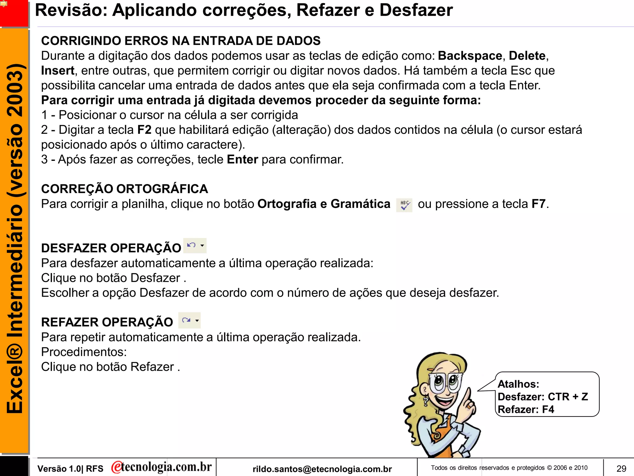 Revisão: Aplicando correções, Refazer e Desfazer
                                     CORRIGINDO ERROS NA ENTRADA DE DADOS
                                     Durante a digitação dos dados podemos usar as teclas de edição como: Backspace, Delete,
Excel® Intermediário (versão 2003)

                                     Insert, entre outras, que permitem corrigir ou digitar novos dados. Há também a tecla Esc que
                                     possibilita cancelar uma entrada de dados antes que ela seja confirmada com a tecla Enter.
                                     Para corrigir uma entrada já digitada devemos proceder da seguinte forma:
                                     1 - Posicionar o cursor na célula a ser corrigida
                                     2 - Digitar a tecla F2 que habilitará edição (alteração) dos dados contidos na célula (o cursor estará
                                     posicionado após o último caractere).
                                     3 - Após fazer as correções, tecle Enter para confirmar.

                                     CORREÇÃO ORTOGRÁFICA
                                     Para corrigir a planilha, clique no botão Ortografia e Gramática         ou pressione a tecla F7.


                                     DESFAZER OPERAÇÃO
                                     Para desfazer automaticamente a última operação realizada:
                                     Clique no botão Desfazer .
                                     Escolher a opção Desfazer de acordo com o número de ações que deseja desfazer.

                                     REFAZER OPERAÇÃO
                                     Para repetir automaticamente a última operação realizada.
                                     Procedimentos:
                                     Clique no botão Refazer .
                                                                                                                                       Atalhos:
                                                                                                                                       Desfazer: CTR + Z
                                                                                                                                       Refazer: F4




                                     Versão 1.0| RFS                        rildo.santos@etecnologia.com.br     Todos os direitos reservados e protegidos © 2006 e 2010   29
 
