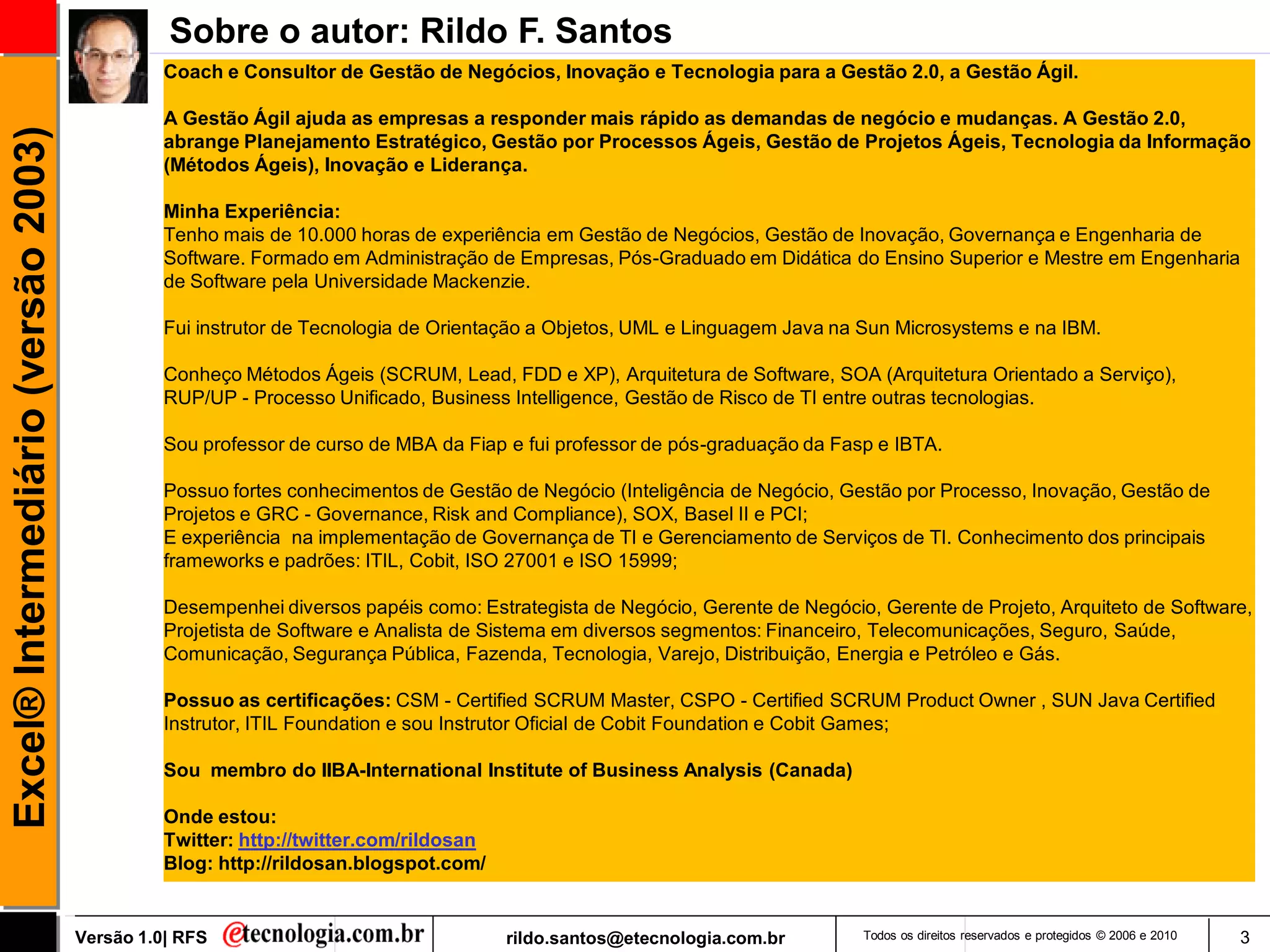 Sobre o autor: Rildo F. Santos
                                               Coach e Consultor de Gestão de Negócios, Inovação e Tecnologia para a Gestão 2.0, a Gestão Ágil.

                                               A Gestão Ágil ajuda as empresas a responder mais rápido as demandas de negócio e mudanças. A Gestão 2.0,
Excel® Intermediário (versão 2003)

                                               abrange Planejamento Estratégico, Gestão por Processos Ágeis, Gestão de Projetos Ágeis, Tecnologia da Informação
                                               (Métodos Ágeis), Inovação e Liderança.

                                               Minha Experiência:
                                               Tenho mais de 10.000 horas de experiência em Gestão de Negócios, Gestão de Inovação, Governança e Engenharia de
                                               Software. Formado em Administração de Empresas, Pós-Graduado em Didática do Ensino Superior e Mestre em Engenharia
                                               de Software pela Universidade Mackenzie.

                                               Fui instrutor de Tecnologia de Orientação a Objetos, UML e Linguagem Java na Sun Microsystems e na IBM.

                                               Conheço Métodos Ágeis (SCRUM, Lead, FDD e XP), Arquitetura de Software, SOA (Arquitetura Orientado a Serviço),
                                               RUP/UP - Processo Unificado, Business Intelligence, Gestão de Risco de TI entre outras tecnologias.

                                               Sou professor de curso de MBA da Fiap e fui professor de pós-graduação da Fasp e IBTA.

                                               Possuo fortes conhecimentos de Gestão de Negócio (Inteligência de Negócio, Gestão por Processo, Inovação, Gestão de
                                               Projetos e GRC - Governance, Risk and Compliance), SOX, Basel II e PCI;
                                               E experiência na implementação de Governança de TI e Gerenciamento de Serviços de TI. Conhecimento dos principais
                                               frameworks e padrões: ITIL, Cobit, ISO 27001 e ISO 15999;

                                               Desempenhei diversos papéis como: Estrategista de Negócio, Gerente de Negócio, Gerente de Projeto, Arquiteto de Software,
                                               Projetista de Software e Analista de Sistema em diversos segmentos: Financeiro, Telecomunicações, Seguro, Saúde,
                                               Comunicação, Segurança Pública, Fazenda, Tecnologia, Varejo, Distribuição, Energia e Petróleo e Gás.

                                               Possuo as certificações: CSM - Certified SCRUM Master, CSPO - Certified SCRUM Product Owner , SUN Java Certified
                                               Instrutor, ITIL Foundation e sou Instrutor Oficial de Cobit Foundation e Cobit Games;

                                               Sou membro do IIBA-International Institute of Business Analysis (Canada)

                                               Onde estou:
                                               Twitter: http://twitter.com/rildosan
                                               Blog: http://rildosan.blogspot.com/


                                     Versão 1.0| RFS                                  rildo.santos@etecnologia.com.br       Todos os direitos reservados e protegidos © 2006 e 2010   3
 