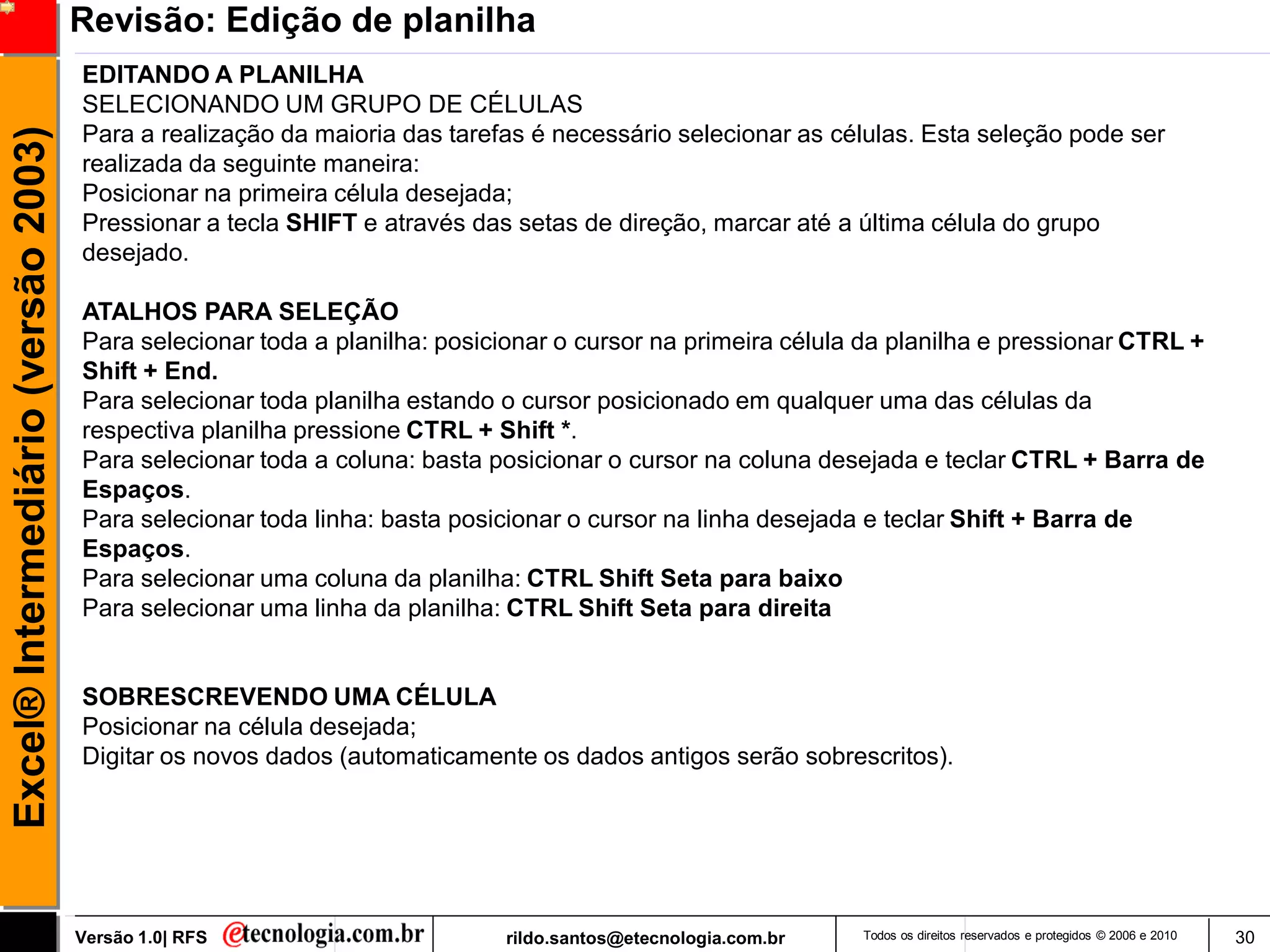 Revisão: Edição de planilha
                                     EDITANDO A PLANILHA
                                     SELECIONANDO UM GRUPO DE CÉLULAS
                                     Para a realização da maioria das tarefas é necessário selecionar as células. Esta seleção pode ser
Excel® Intermediário (versão 2003)


                                     realizada da seguinte maneira:
                                     Posicionar na primeira célula desejada;
                                     Pressionar a tecla SHIFT e através das setas de direção, marcar até a última célula do grupo
                                     desejado.

                                     ATALHOS PARA SELEÇÃO
                                     Para selecionar toda a planilha: posicionar o cursor na primeira célula da planilha e pressionar CTRL +
                                     Shift + End.
                                     Para selecionar toda planilha estando o cursor posicionado em qualquer uma das células da
                                     respectiva planilha pressione CTRL + Shift *.
                                     Para selecionar toda a coluna: basta posicionar o cursor na coluna desejada e teclar CTRL + Barra de
                                     Espaços.
                                     Para selecionar toda linha: basta posicionar o cursor na linha desejada e teclar Shift + Barra de
                                     Espaços.
                                     Para selecionar uma coluna da planilha: CTRL Shift Seta para baixo
                                     Para selecionar uma linha da planilha: CTRL Shift Seta para direita


                                     SOBRESCREVENDO UMA CÉLULA
                                     Posicionar na célula desejada;
                                     Digitar os novos dados (automaticamente os dados antigos serão sobrescritos).




                                     Versão 1.0| RFS                       rildo.santos@etecnologia.com.br   Todos os direitos reservados e protegidos © 2006 e 2010   30
 