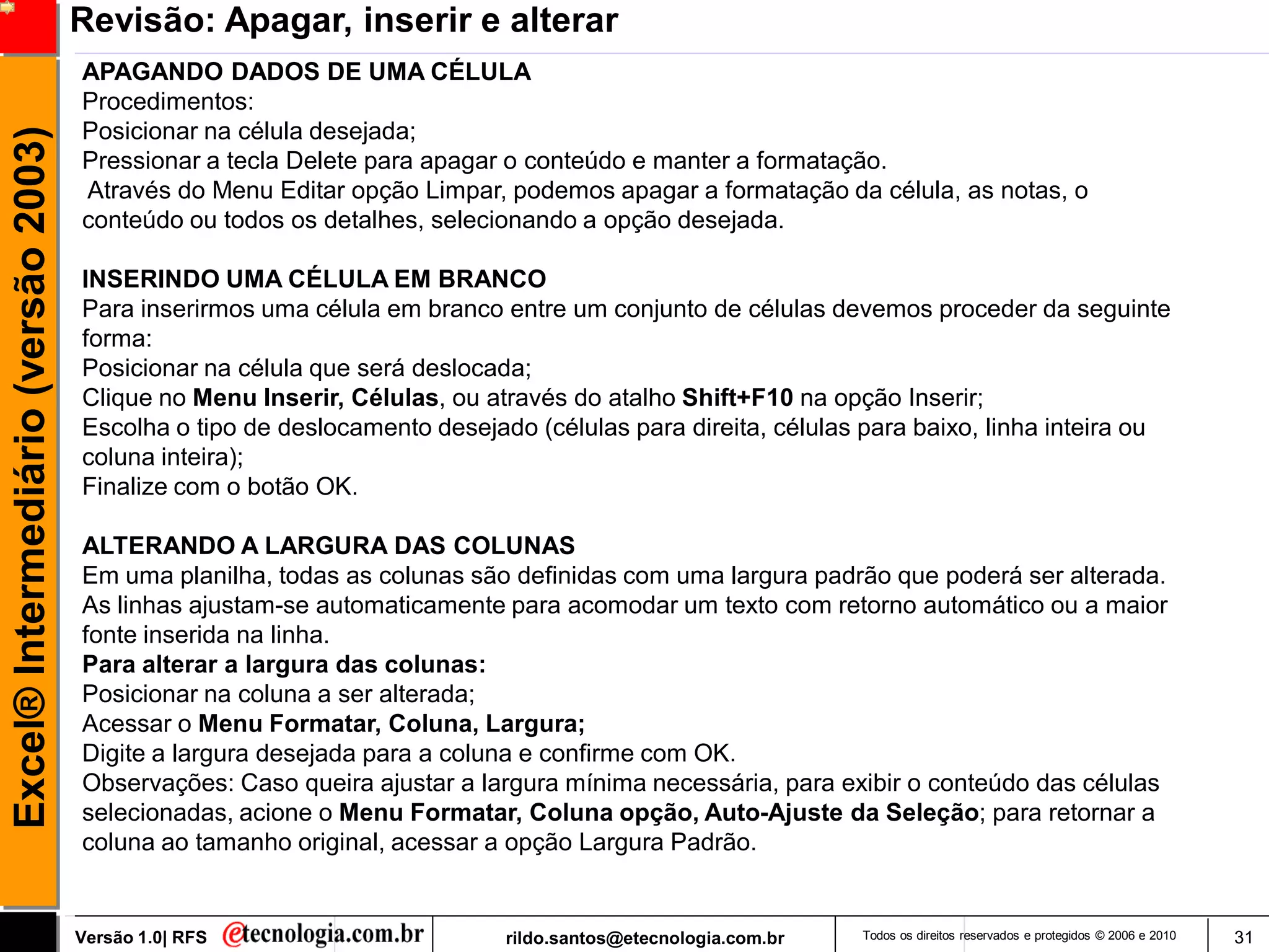 Revisão: Apagar, inserir e alterar
                                     APAGANDO DADOS DE UMA CÉLULA
                                     Procedimentos:
                                     Posicionar na célula desejada;
Excel® Intermediário (versão 2003)

                                     Pressionar a tecla Delete para apagar o conteúdo e manter a formatação.
                                     Através do Menu Editar opção Limpar, podemos apagar a formatação da célula, as notas, o
                                     conteúdo ou todos os detalhes, selecionando a opção desejada.

                                     INSERINDO UMA CÉLULA EM BRANCO
                                     Para inserirmos uma célula em branco entre um conjunto de células devemos proceder da seguinte
                                     forma:
                                     Posicionar na célula que será deslocada;
                                     Clique no Menu Inserir, Células, ou através do atalho Shift+F10 na opção Inserir;
                                     Escolha o tipo de deslocamento desejado (células para direita, células para baixo, linha inteira ou
                                     coluna inteira);
                                     Finalize com o botão OK.

                                     ALTERANDO A LARGURA DAS COLUNAS
                                     Em uma planilha, todas as colunas são definidas com uma largura padrão que poderá ser alterada.
                                     As linhas ajustam-se automaticamente para acomodar um texto com retorno automático ou a maior
                                     fonte inserida na linha.
                                     Para alterar a largura das colunas:
                                     Posicionar na coluna a ser alterada;
                                     Acessar o Menu Formatar, Coluna, Largura;
                                     Digite a largura desejada para a coluna e confirme com OK.
                                     Observações: Caso queira ajustar a largura mínima necessária, para exibir o conteúdo das células
                                     selecionadas, acione o Menu Formatar, Coluna opção, Auto-Ajuste da Seleção; para retornar a
                                     coluna ao tamanho original, acessar a opção Largura Padrão.


                                     Versão 1.0| RFS                       rildo.santos@etecnologia.com.br   Todos os direitos reservados e protegidos © 2006 e 2010   31
 