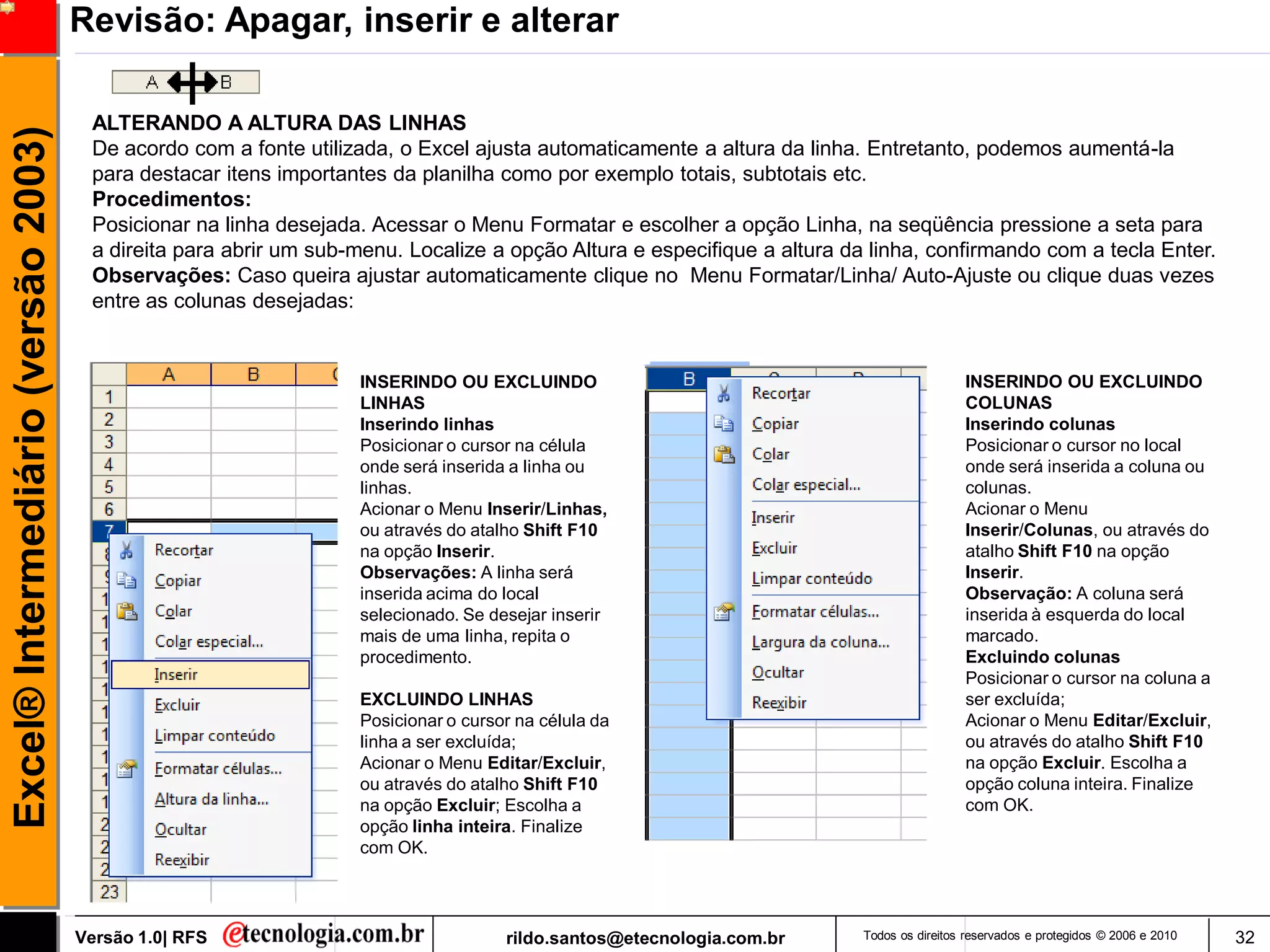 Revisão: Apagar, inserir e alterar

                                      ALTERANDO A ALTURA DAS LINHAS
Excel® Intermediário (versão 2003)

                                      De acordo com a fonte utilizada, o Excel ajusta automaticamente a altura da linha. Entretanto, podemos aumentá-la
                                      para destacar itens importantes da planilha como por exemplo totais, subtotais etc.
                                      Procedimentos:
                                      Posicionar na linha desejada. Acessar o Menu Formatar e escolher a opção Linha, na seqüência pressione a seta para
                                      a direita para abrir um sub-menu. Localize a opção Altura e especifique a altura da linha, confirmando com a tecla Enter.
                                      Observações: Caso queira ajustar automaticamente clique no Menu Formatar/Linha/ Auto-Ajuste ou clique duas vezes
                                      entre as colunas desejadas:


                                                                  INSERINDO OU EXCLUINDO                                                  INSERINDO OU EXCLUINDO
                                                                  LINHAS                                                                  COLUNAS
                                                                  Inserindo linhas                                                        Inserindo colunas
                                                                  Posicionar o cursor na célula                                           Posicionar o cursor no local
                                                                  onde será inserida a linha ou                                           onde será inserida a coluna ou
                                                                  linhas.                                                                 colunas.
                                                                  Acionar o Menu Inserir/Linhas,                                          Acionar o Menu
                                                                  ou através do atalho Shift F10                                          Inserir/Colunas, ou através do
                                                                  na opção Inserir.                                                       atalho Shift F10 na opção
                                                                  Observações: A linha será                                               Inserir.
                                                                  inserida acima do local                                                 Observação: A coluna será
                                                                  selecionado. Se desejar inserir                                         inserida à esquerda do local
                                                                  mais de uma linha, repita o                                             marcado.
                                                                  procedimento.                                                           Excluindo colunas
                                                                                                                                          Posicionar o cursor na coluna a
                                                                  EXCLUINDO LINHAS                                                        ser excluída;
                                                                  Posicionar o cursor na célula da                                        Acionar o Menu Editar/Excluir,
                                                                  linha a ser excluída;                                                   ou através do atalho Shift F10
                                                                  Acionar o Menu Editar/Excluir,                                          na opção Excluir. Escolha a
                                                                  ou através do atalho Shift F10                                          opção coluna inteira. Finalize
                                                                  na opção Excluir; Escolha a                                             com OK.
                                                                  opção linha inteira. Finalize
                                                                  com OK.




                                     Versão 1.0| RFS                                rildo.santos@etecnologia.com.br      Todos os direitos reservados e protegidos © 2006 e 2010   32
 