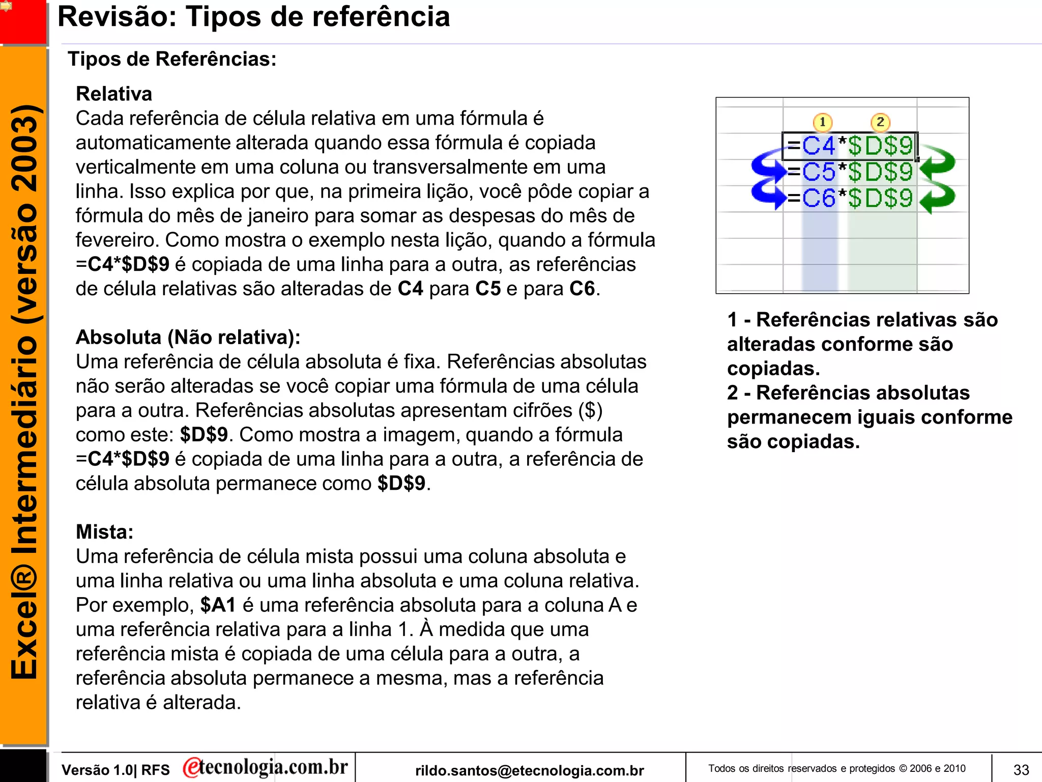Revisão: Tipos de referência
                                     Tipos de Referências:
                                      Relativa
Excel® Intermediário (versão 2003)

                                      Cada referência de célula relativa em uma fórmula é
                                      automaticamente alterada quando essa fórmula é copiada
                                      verticalmente em uma coluna ou transversalmente em uma
                                      linha. Isso explica por que, na primeira lição, você pôde copiar a
                                      fórmula do mês de janeiro para somar as despesas do mês de
                                      fevereiro. Como mostra o exemplo nesta lição, quando a fórmula
                                      =C4*$D$9 é copiada de uma linha para a outra, as referências
                                      de célula relativas são alteradas de C4 para C5 e para C6.
                                                                                                                 1 - Referências relativas são
                                      Absoluta (Não relativa):                                                   alteradas conforme são
                                      Uma referência de célula absoluta é fixa. Referências absolutas            copiadas.
                                      não serão alteradas se você copiar uma fórmula de uma célula               2 - Referências absolutas
                                      para a outra. Referências absolutas apresentam cifrões ($)                 permanecem iguais conforme
                                      como este: $D$9. Como mostra a imagem, quando a fórmula                    são copiadas.
                                      =C4*$D$9 é copiada de uma linha para a outra, a referência de
                                      célula absoluta permanece como $D$9.

                                      Mista:
                                      Uma referência de célula mista possui uma coluna absoluta e
                                      uma linha relativa ou uma linha absoluta e uma coluna relativa.
                                      Por exemplo, $A1 é uma referência absoluta para a coluna A e
                                      uma referência relativa para a linha 1. À medida que uma
                                      referência mista é copiada de uma célula para a outra, a
                                      referência absoluta permanece a mesma, mas a referência
                                      relativa é alterada.


                                     Versão 1.0| RFS                        rildo.santos@etecnologia.com.br   Todos os direitos reservados e protegidos © 2006 e 2010   33
 