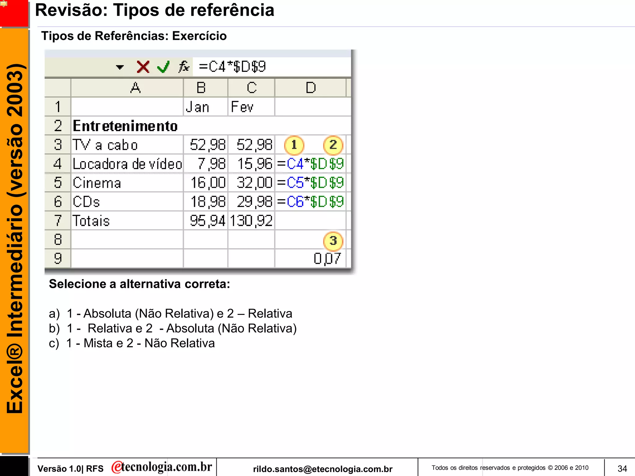 Revisão: Tipos de referência
                                     Tipos de Referências: Exercício
Excel® Intermediário (versão 2003)




                                       Selecione a alternativa correta:

                                       a) 1 - Absoluta (Não Relativa) e 2 – Relativa
                                       b) 1 - Relativa e 2 - Absoluta (Não Relativa)
                                       c) 1 - Mista e 2 - Não Relativa




                                     Versão 1.0| RFS                        rildo.santos@etecnologia.com.br   Todos os direitos reservados e protegidos © 2006 e 2010   34
 