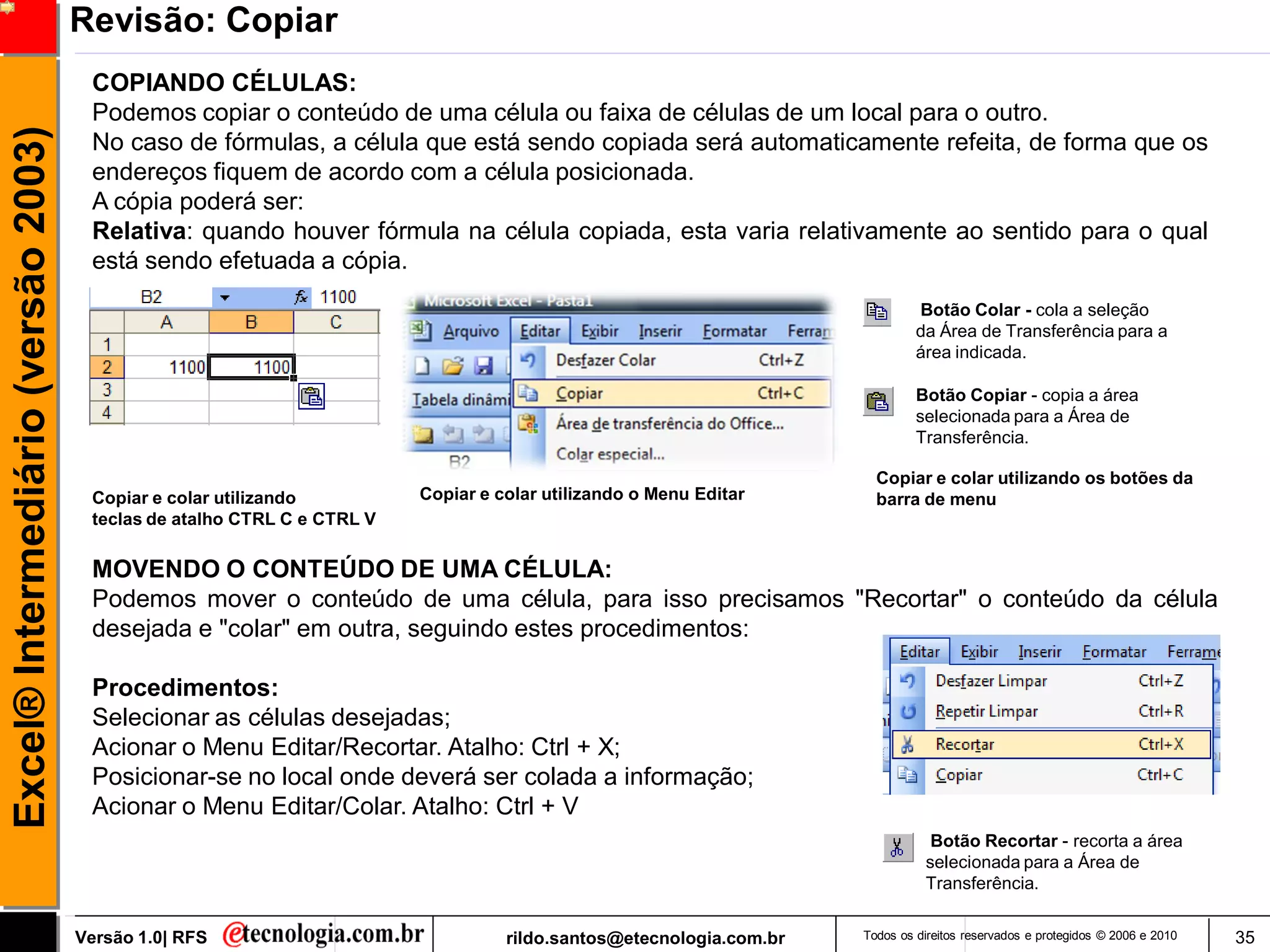 Revisão: Copiar
                                      COPIANDO CÉLULAS:
                                      Podemos copiar o conteúdo de uma célula ou faixa de células de um local para o outro.
Excel® Intermediário (versão 2003)

                                      No caso de fórmulas, a célula que está sendo copiada será automaticamente refeita, de forma que os
                                      endereços fiquem de acordo com a célula posicionada.
                                      A cópia poderá ser:
                                      Relativa: quando houver fórmula na célula copiada, esta varia relativamente ao sentido para o qual
                                      está sendo efetuada a cópia.
                                                                                                                              Botão Colar - cola a seleção
                                                                                                                              da Área de Transferência para a
                                                                                                                              área indicada.

                                                                                                                              Botão Copiar - copia a área
                                                                                                                              selecionada para a Área de
                                                                                                                              Transferência.

                                                                                                                       Copiar e colar utilizando os botões da
                                      Copiar e colar utilizando          Copiar e colar utilizando o Menu Editar       barra de menu
                                      teclas de atalho CTRL C e CTRL V

                                      MOVENDO O CONTEÚDO DE UMA CÉLULA:
                                      Podemos mover o conteúdo de uma célula, para isso precisamos "Recortar" o conteúdo da célula
                                      desejada e "colar" em outra, seguindo estes procedimentos:

                                      Procedimentos:
                                      Selecionar as células desejadas;
                                      Acionar o Menu Editar/Recortar. Atalho: Ctrl + X;
                                      Posicionar-se no local onde deverá ser colada a informação;
                                      Acionar o Menu Editar/Colar. Atalho: Ctrl + V
                                                                                                                                Botão Recortar - recorta a área
                                                                                                                               selecionada para a Área de
                                                                                                                               Transferência.


                                     Versão 1.0| RFS                               rildo.santos@etecnologia.com.br   Todos os direitos reservados e protegidos © 2006 e 2010   35
 