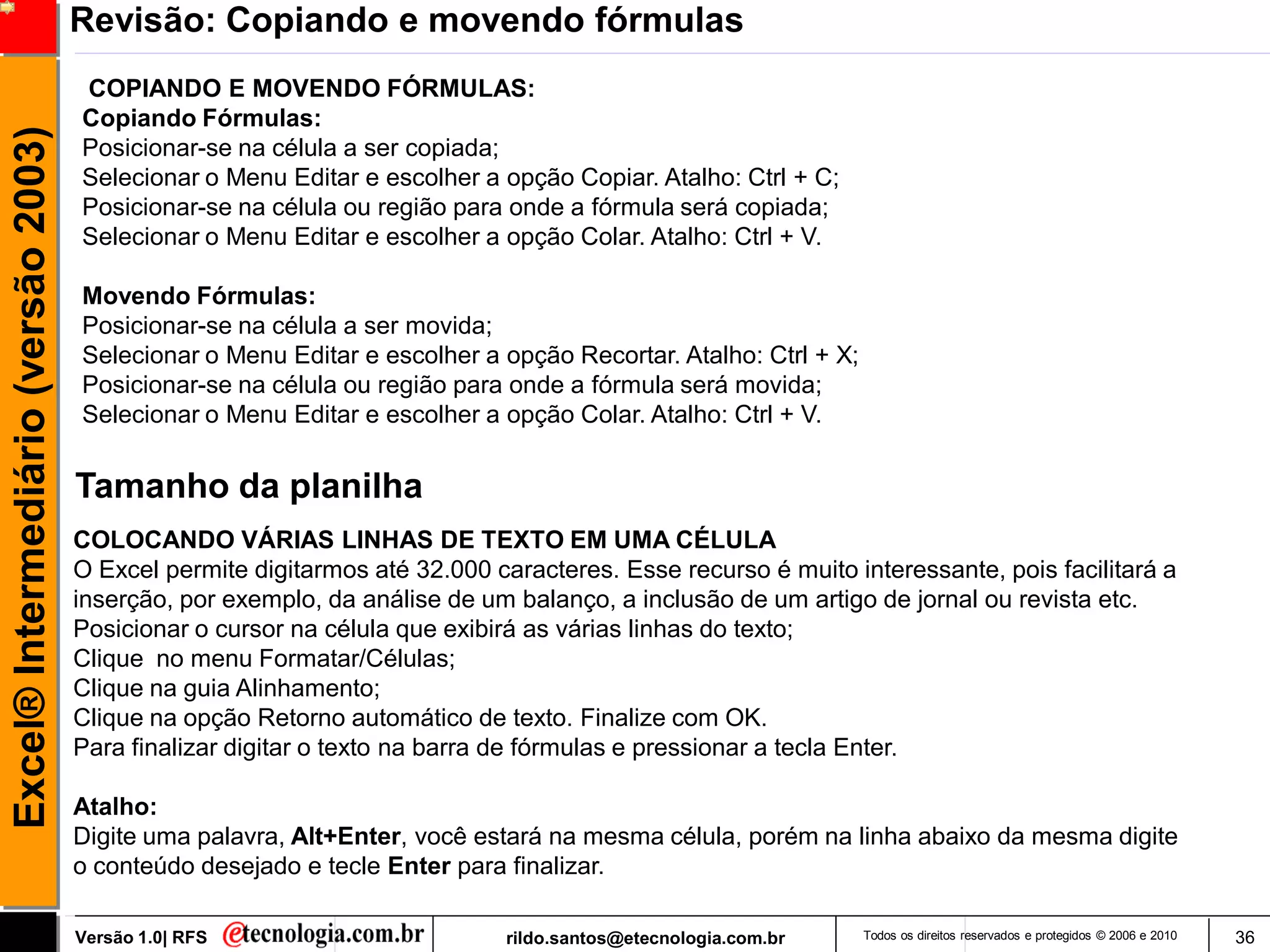 Revisão: Copiando e movendo fórmulas
                                     COPIANDO E MOVENDO FÓRMULAS:
                                     Copiando Fórmulas:
Excel® Intermediário (versão 2003)

                                     Posicionar-se na célula a ser copiada;
                                     Selecionar o Menu Editar e escolher a opção Copiar. Atalho: Ctrl + C;
                                     Posicionar-se na célula ou região para onde a fórmula será copiada;
                                     Selecionar o Menu Editar e escolher a opção Colar. Atalho: Ctrl + V.

                                     Movendo Fórmulas:
                                     Posicionar-se na célula a ser movida;
                                     Selecionar o Menu Editar e escolher a opção Recortar. Atalho: Ctrl + X;
                                     Posicionar-se na célula ou região para onde a fórmula será movida;
                                     Selecionar o Menu Editar e escolher a opção Colar. Atalho: Ctrl + V.


                                     Tamanho da planilha
                                     COLOCANDO VÁRIAS LINHAS DE TEXTO EM UMA CÉLULA
                                     O Excel permite digitarmos até 32.000 caracteres. Esse recurso é muito interessante, pois facilitará a
                                     inserção, por exemplo, da análise de um balanço, a inclusão de um artigo de jornal ou revista etc.
                                     Posicionar o cursor na célula que exibirá as várias linhas do texto;
                                     Clique no menu Formatar/Células;
                                     Clique na guia Alinhamento;
                                     Clique na opção Retorno automático de texto. Finalize com OK.
                                     Para finalizar digitar o texto na barra de fórmulas e pressionar a tecla Enter.

                                     Atalho:
                                     Digite uma palavra, Alt+Enter, você estará na mesma célula, porém na linha abaixo da mesma digite
                                     o conteúdo desejado e tecle Enter para finalizar.

                                     Versão 1.0| RFS                         rildo.santos@etecnologia.com.br   Todos os direitos reservados e protegidos © 2006 e 2010   36
 