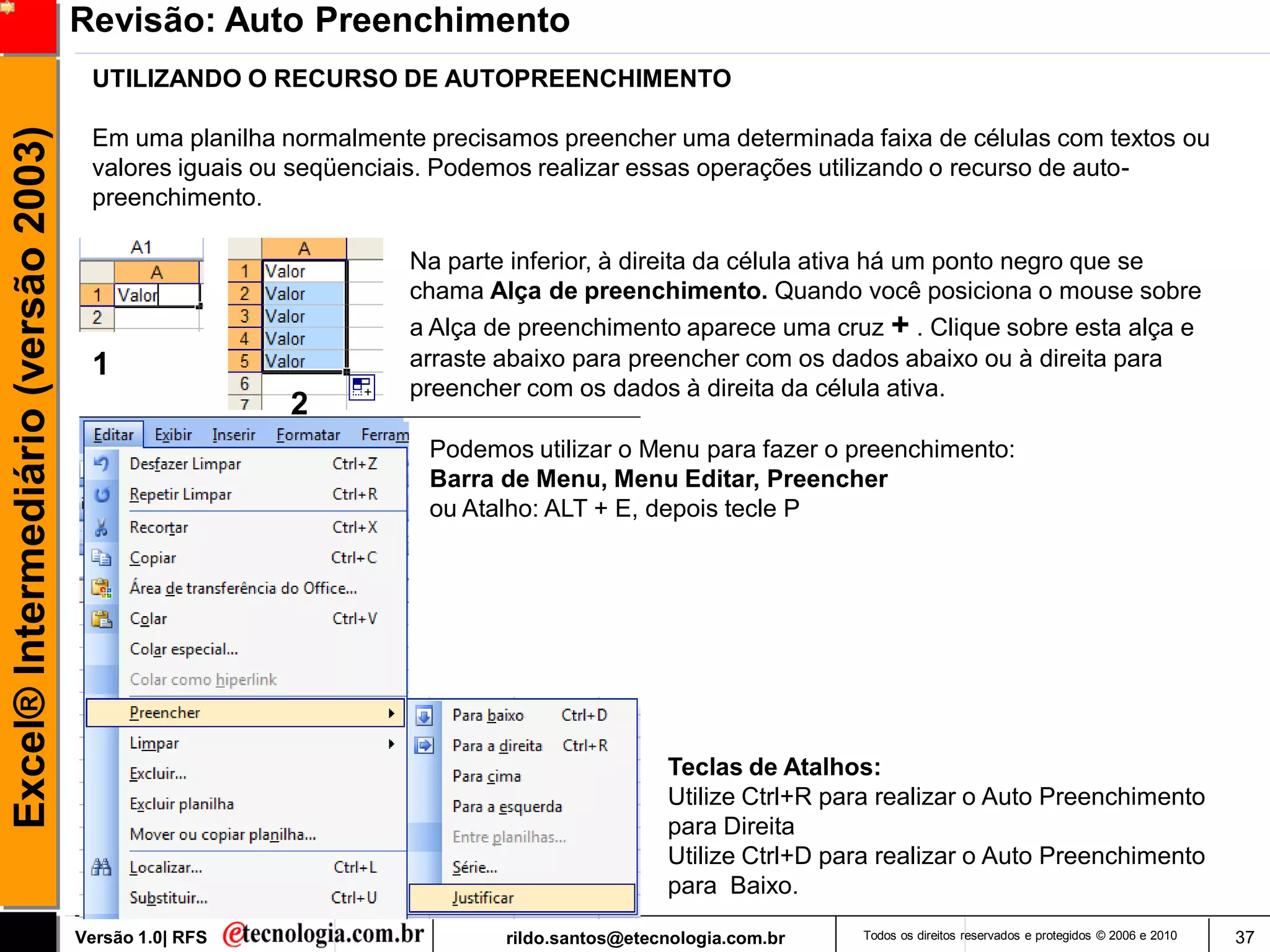 Revisão: Auto Preenchimento
                                      UTILIZANDO O RECURSO DE AUTOPREENCHIMENTO
Excel® Intermediário (versão 2003)

                                      Em uma planilha normalmente precisamos preencher uma determinada faixa de células com textos ou
                                      valores iguais ou seqüenciais. Podemos realizar essas operações utilizando o recurso de auto-
                                      preenchimento.

                                                                Na parte inferior, à direita da célula ativa há um ponto negro que se
                                                                chama Alça de preenchimento. Quando você posiciona o mouse sobre
                                                                a Alça de preenchimento aparece uma cruz + . Clique sobre esta alça e
                                      1                         arraste abaixo para preencher com os dados abaixo ou à direita para
                                                                preencher com os dados à direita da célula ativa.
                                                       2
                                                                  Podemos utilizar o Menu para fazer o preenchimento:
                                                                  Barra de Menu, Menu Editar, Preencher
                                                                  ou Atalho: ALT + E, depois tecle P




                                                                                          Teclas de Atalhos:
                                                                                          Utilize Ctrl+R para realizar o Auto Preenchimento
                                                                                          para Direita
                                                                                          Utilize Ctrl+D para realizar o Auto Preenchimento
                                                                                          para Baixo.

                                     Versão 1.0| RFS                     rildo.santos@etecnologia.com.br   Todos os direitos reservados e protegidos © 2006 e 2010   37
 