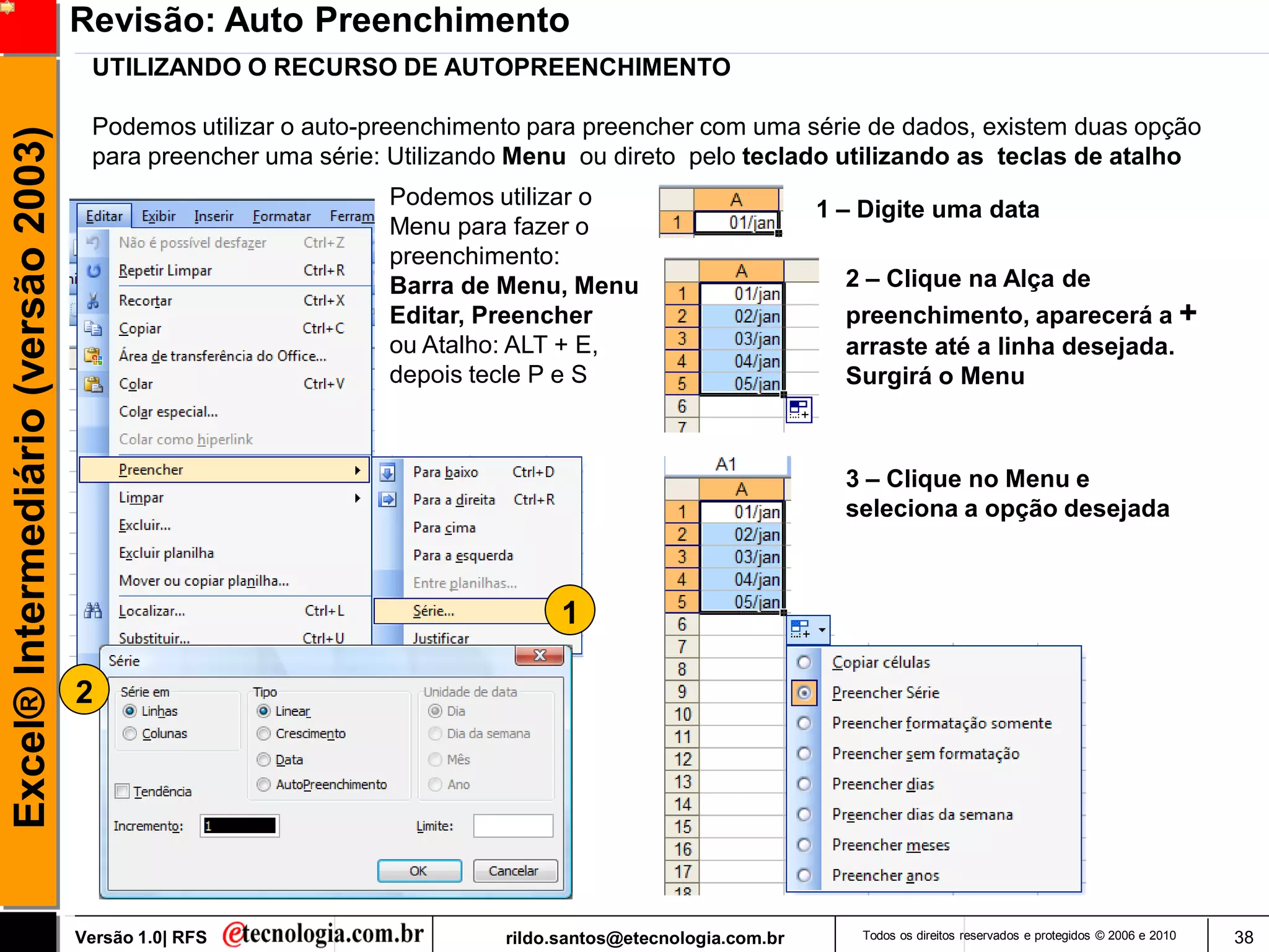 Revisão: Auto Preenchimento
                                      UTILIZANDO O RECURSO DE AUTOPREENCHIMENTO

                                      Podemos utilizar o auto-preenchimento para preencher com uma série de dados, existem duas opção
Excel® Intermediário (versão 2003)

                                      para preencher uma série: Utilizando Menu ou direto pelo teclado utilizando as teclas de atalho
                                                               Podemos utilizar o
                                                                                                           1 – Digite uma data
                                                               Menu para fazer o
                                                               preenchimento:
                                                               Barra de Menu, Menu                           2 – Clique na Alça de
                                                               Editar, Preencher                             preenchimento, aparecerá a +
                                                               ou Atalho: ALT + E,                           arraste até a linha desejada.
                                                               depois tecle P e S                            Surgirá o Menu



                                                                                                             3 – Clique no Menu e
                                                                                                             seleciona a opção desejada



                                                                               1

                                     2




                                     Versão 1.0| RFS                     rildo.santos@etecnologia.com.br      Todos os direitos reservados e protegidos © 2006 e 2010   38
 