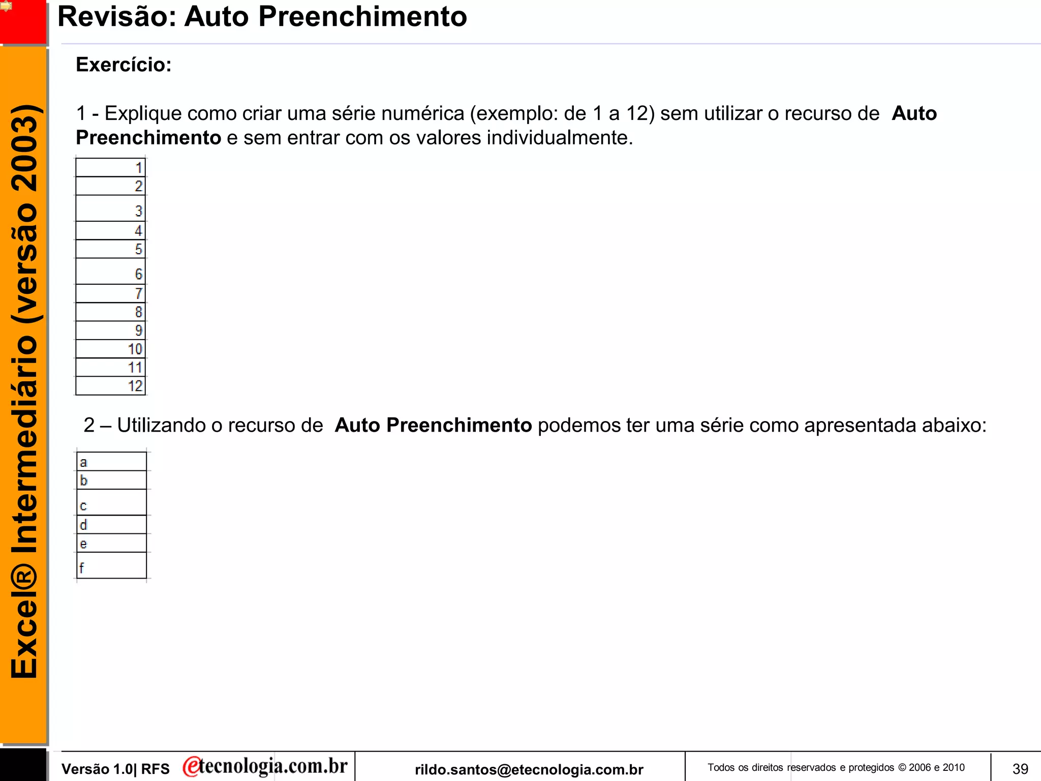 Revisão: Auto Preenchimento
                                      Exercício:
Excel® Intermediário (versão 2003)

                                      1 - Explique como criar uma série numérica (exemplo: de 1 a 12) sem utilizar o recurso de Auto
                                      Preenchimento e sem entrar com os valores individualmente.




                                        2 – Utilizando o recurso de Auto Preenchimento podemos ter uma série como apresentada abaixo:




                                     Versão 1.0| RFS                       rildo.santos@etecnologia.com.br   Todos os direitos reservados e protegidos © 2006 e 2010   39
 