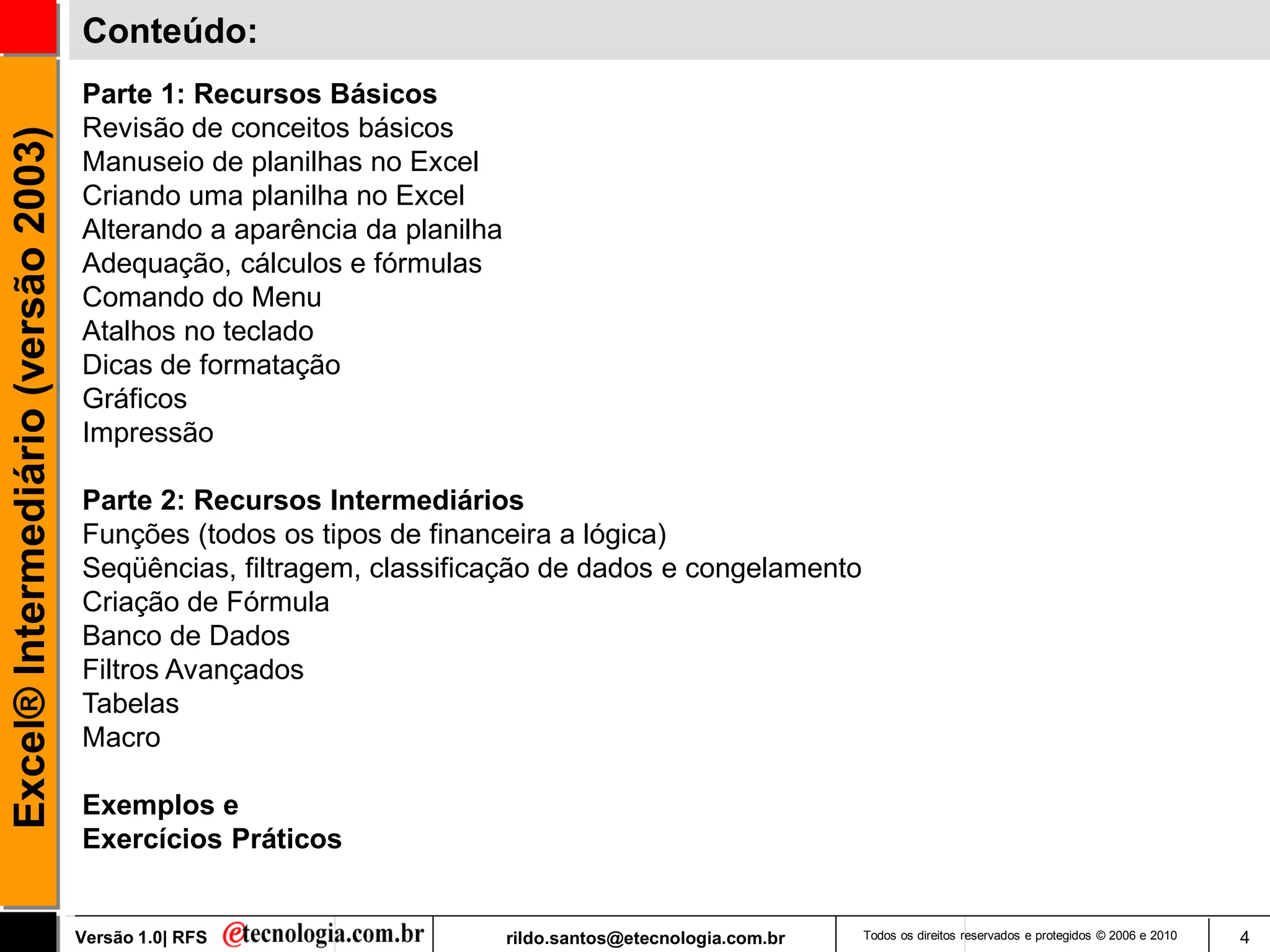 Conteúdo:
                                     Parte 1: Recursos Básicos
                                     Revisão de conceitos básicos
Excel® Intermediário (versão 2003)


                                     Manuseio de planilhas no Excel
                                     Criando uma planilha no Excel
                                     Alterando a aparência da planilha
                                     Adequação, cálculos e fórmulas
                                     Comando do Menu
                                     Atalhos no teclado
                                     Dicas de formatação
                                     Gráficos
                                     Impressão

                                     Parte 2: Recursos Intermediários
                                     Funções (todos os tipos de financeira a lógica)
                                     Seqüências, filtragem, classificação de dados e congelamento
                                     Criação de Fórmula
                                     Banco de Dados
                                     Filtros Avançados
                                     Tabelas
                                     Macro

                                     Exemplos e
                                     Exercícios Práticos


                                     Versão 1.0| RFS                     rildo.santos@etecnologia.com.br   Todos os direitos reservados e protegidos © 2006 e 2010   4
 