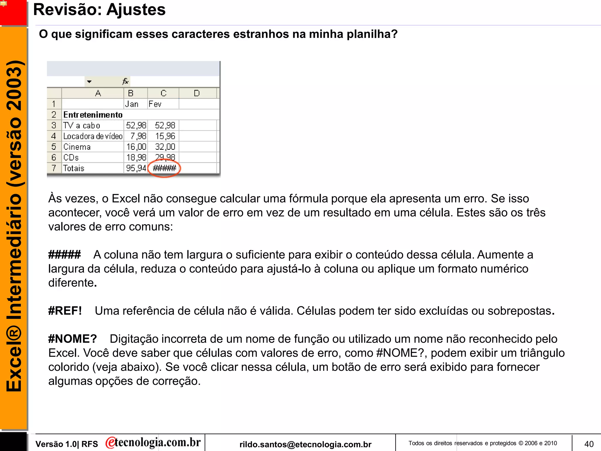 Revisão: Ajustes
                                     O que significam esses caracteres estranhos na minha planilha?
Excel® Intermediário (versão 2003)




                                        Às vezes, o Excel não consegue calcular uma fórmula porque ela apresenta um erro. Se isso
                                        acontecer, você verá um valor de erro em vez de um resultado em uma célula. Estes são os três
                                        valores de erro comuns:

                                        ##### A coluna não tem largura o suficiente para exibir o conteúdo dessa célula. Aumente a
                                        largura da célula, reduza o conteúdo para ajustá-lo à coluna ou aplique um formato numérico
                                        diferente.

                                        #REF!      Uma referência de célula não é válida. Células podem ter sido excluídas ou sobrepostas.

                                        #NOME? Digitação incorreta de um nome de função ou utilizado um nome não reconhecido pelo
                                        Excel. Você deve saber que células com valores de erro, como #NOME?, podem exibir um triângulo
                                        colorido (veja abaixo). Se você clicar nessa célula, um botão de erro será exibido para fornecer
                                        algumas opções de correção.




                                     Versão 1.0| RFS                          rildo.santos@etecnologia.com.br   Todos os direitos reservados e protegidos © 2006 e 2010   40
 