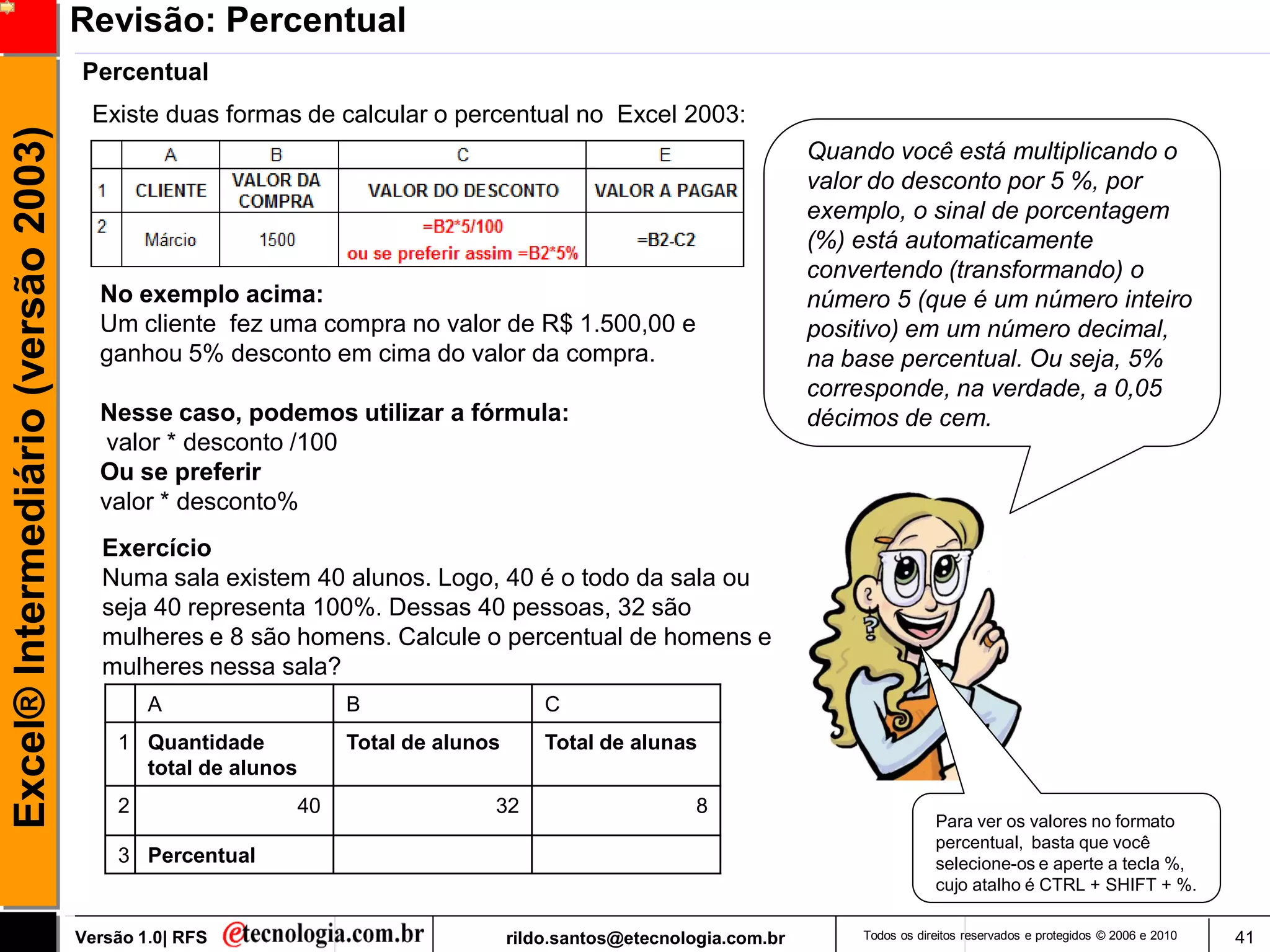Revisão: Percentual
                                     Percentual
                                      Existe duas formas de calcular o percentual no Excel 2003:
Excel® Intermediário (versão 2003)

                                                                                                                      Quando você está multiplicando o
                                                                                                                      valor do desconto por 5 %, por
                                                                                                                      exemplo, o sinal de porcentagem
                                                                                                                      (%) está automaticamente
                                                                                                                      convertendo (transformando) o
                                       No exemplo acima:                                                              número 5 (que é um número inteiro
                                       Um cliente fez uma compra no valor de R$ 1.500,00 e                            positivo) em um número decimal,
                                       ganhou 5% desconto em cima do valor da compra.                                 na base percentual. Ou seja, 5%
                                                                                                                      corresponde, na verdade, a 0,05
                                       Nesse caso, podemos utilizar a fórmula:                                        décimos de cem.
                                        valor * desconto /100
                                       Ou se preferir
                                       valor * desconto%
                                        Exercício
                                        Numa sala existem 40 alunos. Logo, 40 é o todo da sala ou
                                        seja 40 representa 100%. Dessas 40 pessoas, 32 são
                                        mulheres e 8 são homens. Calcule o percentual de homens e
                                        mulheres nessa sala?
                                             A                    B                     C
                                         1 Quantidade             Total de alunos       Total de alunas
                                           total de alunos
                                         2                   40                 32                       8
                                                                                                                                      Para ver os valores no formato
                                                                                                                                      percentual, basta que você
                                         3 Percentual                                                                                 selecione-os e aperte a tecla %,
                                                                                                                                      cujo atalho é CTRL + SHIFT + %.

                                     Versão 1.0| RFS                                rildo.santos@etecnologia.com.br       Todos os direitos reservados e protegidos © 2006 e 2010   41
 