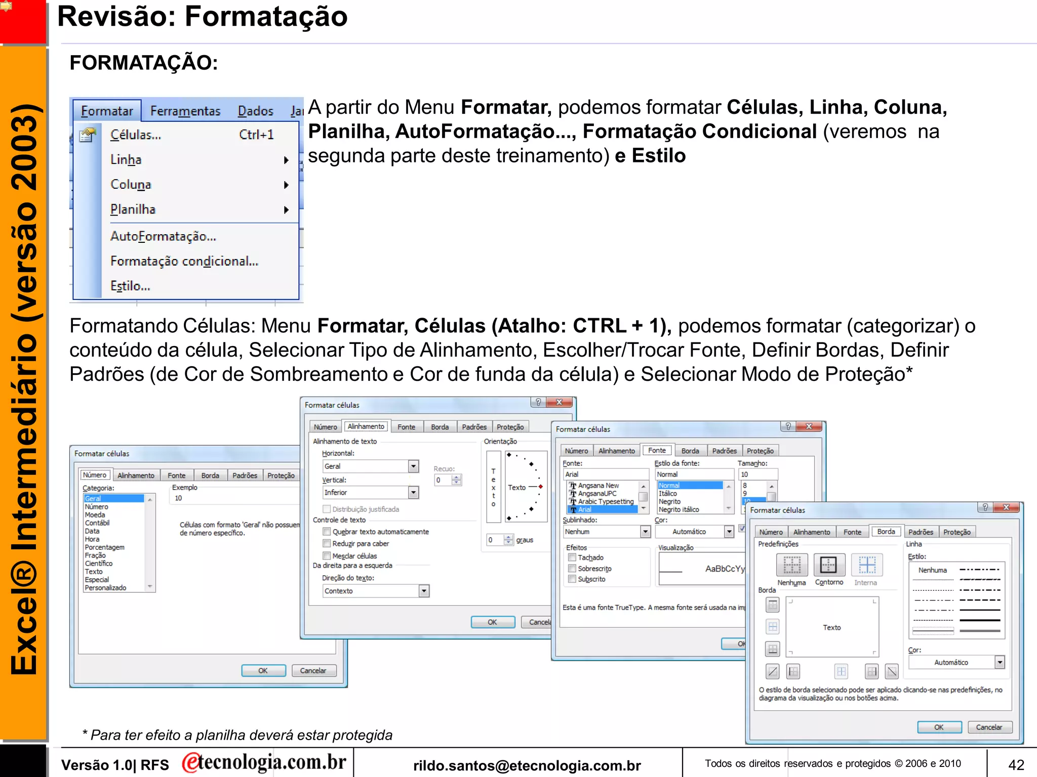 Revisão: Formatação
                                      FORMATAÇÃO:

                                                                            A partir do Menu Formatar, podemos formatar Células, Linha, Coluna,
Excel® Intermediário (versão 2003)

                                                                            Planilha, AutoFormatação..., Formatação Condicional (veremos na
                                                                            segunda parte deste treinamento) e Estilo




                                      Formatando Células: Menu Formatar, Células (Atalho: CTRL + 1), podemos formatar (categorizar) o
                                      conteúdo da célula, Selecionar Tipo de Alinhamento, Escolher/Trocar Fonte, Definir Bordas, Definir
                                      Padrões (de Cor de Sombreamento e Cor de funda da célula) e Selecionar Modo de Proteção*




                                       * Para ter efeito a planilha deverá estar protegida

                                     Versão 1.0| RFS                                         rildo.santos@etecnologia.com.br   Todos os direitos reservados e protegidos © 2006 e 2010   42
 
