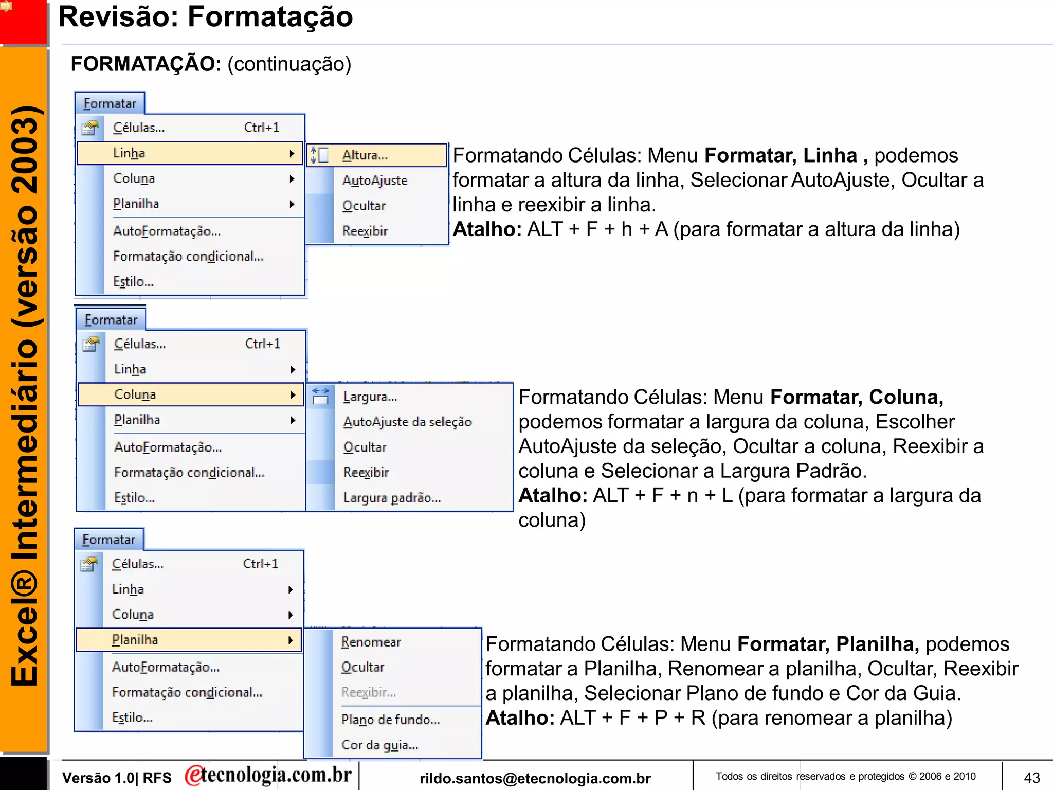 Revisão: Formatação
                                      FORMATAÇÃO: (continuação)
Excel® Intermediário (versão 2003)


                                                                      Formatando Células: Menu Formatar, Linha , podemos
                                                                      formatar a altura da linha, Selecionar AutoAjuste, Ocultar a
                                                                      linha e reexibir a linha.
                                                                      Atalho: ALT + F + h + A (para formatar a altura da linha)




                                                                               Formatando Células: Menu Formatar, Coluna,
                                                                               podemos formatar a largura da coluna, Escolher
                                                                               AutoAjuste da seleção, Ocultar a coluna, Reexibir a
                                                                               coluna e Selecionar a Largura Padrão.
                                                                               Atalho: ALT + F + n + L (para formatar a largura da
                                                                               coluna)




                                                                          Formatando Células: Menu Formatar, Planilha, podemos
                                                                          formatar a Planilha, Renomear a planilha, Ocultar, Reexibir
                                                                          a planilha, Selecionar Plano de fundo e Cor da Guia.
                                                                          Atalho: ALT + F + P + R (para renomear a planilha)

                                     Versão 1.0| RFS              rildo.santos@etecnologia.com.br   Todos os direitos reservados e protegidos © 2006 e 2010   43
 