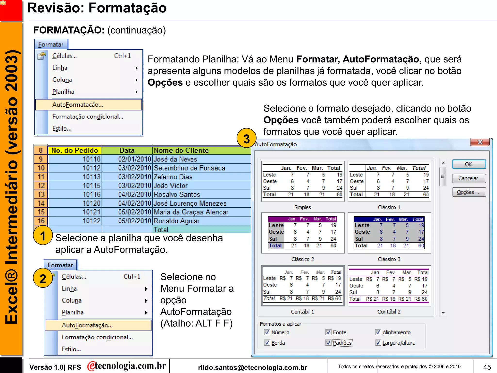 Revisão: Formatação
                                      FORMATAÇÃO: (continuação)
Excel® Intermediário (versão 2003)

                                                                Formatando Planilha: Vá ao Menu Formatar, AutoFormatação, que será
                                                                apresenta alguns modelos de planilhas já formatada, você clicar no botão
                                                                Opções e escolher quais são os formatos que você quer aplicar.

                                                                                             Selecione o formato desejado, clicando no botão
                                                                                             Opções você também poderá escolher quais os
                                                                                             formatos que você quer aplicar.
                                                                                       3




                                       1    Selecione a planilha que você desenha
                                            aplicar a AutoFormatação.


                                       2                           Selecione no
                                                                   Menu Formatar a
                                                                   opção
                                                                   AutoFormatação
                                                                   (Atalho: ALT F F)



                                     Versão 1.0| RFS                       rildo.santos@etecnologia.com.br   Todos os direitos reservados e protegidos © 2006 e 2010   45
 