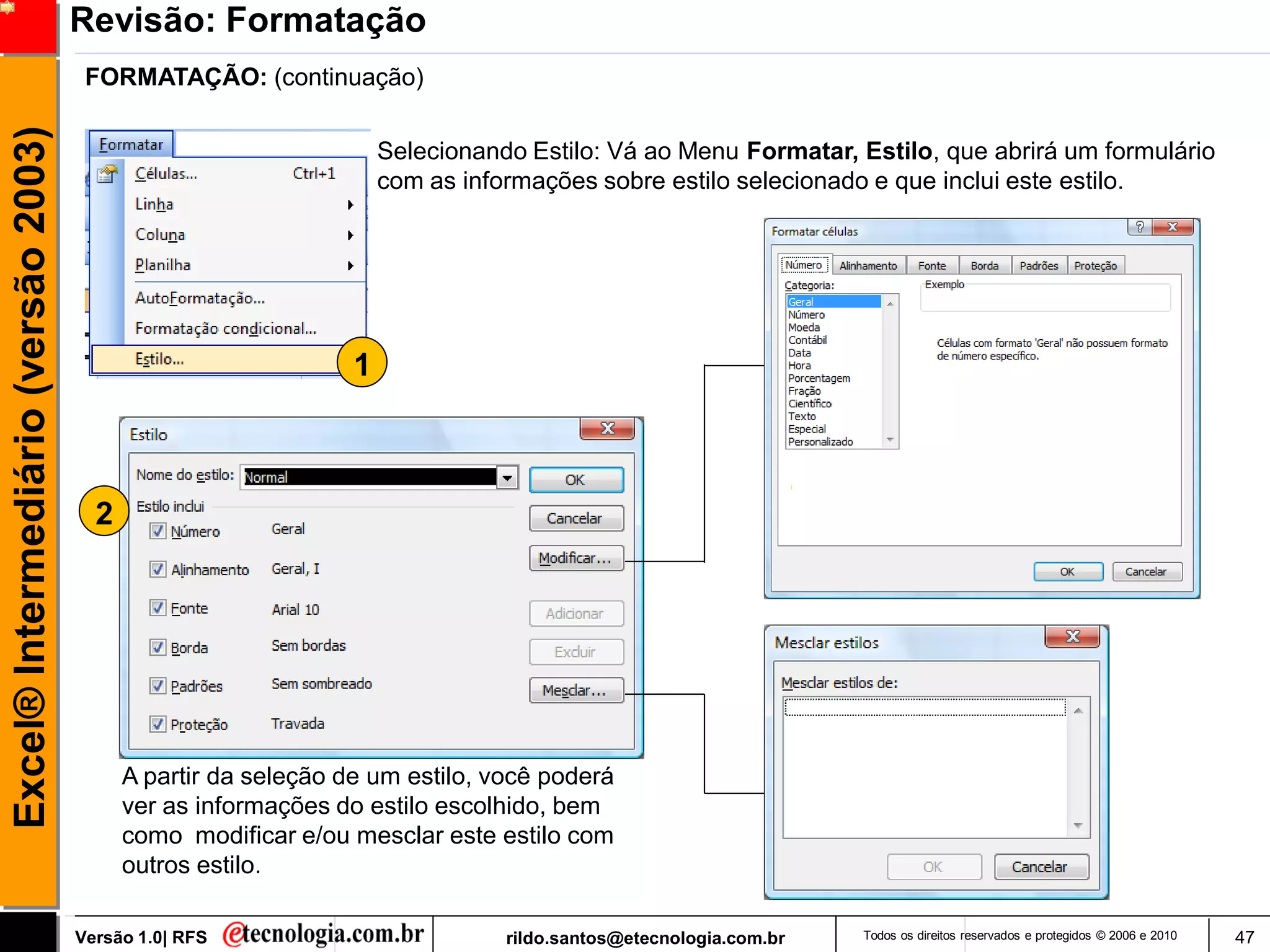 Revisão: Formatação
                                      FORMATAÇÃO: (continuação)
Excel® Intermediário (versão 2003)

                                                                    Selecionando Estilo: Vá ao Menu Formatar, Estilo, que abrirá um formulário
                                                                    com as informações sobre estilo selecionado e que inclui este estilo.




                                                                1



                                       2




                                           A partir da seleção de um estilo, você poderá
                                           ver as informações do estilo escolhido, bem
                                           como modificar e/ou mesclar este estilo com
                                           outros estilo.

                                     Versão 1.0| RFS                           rildo.santos@etecnologia.com.br   Todos os direitos reservados e protegidos © 2006 e 2010   47
 