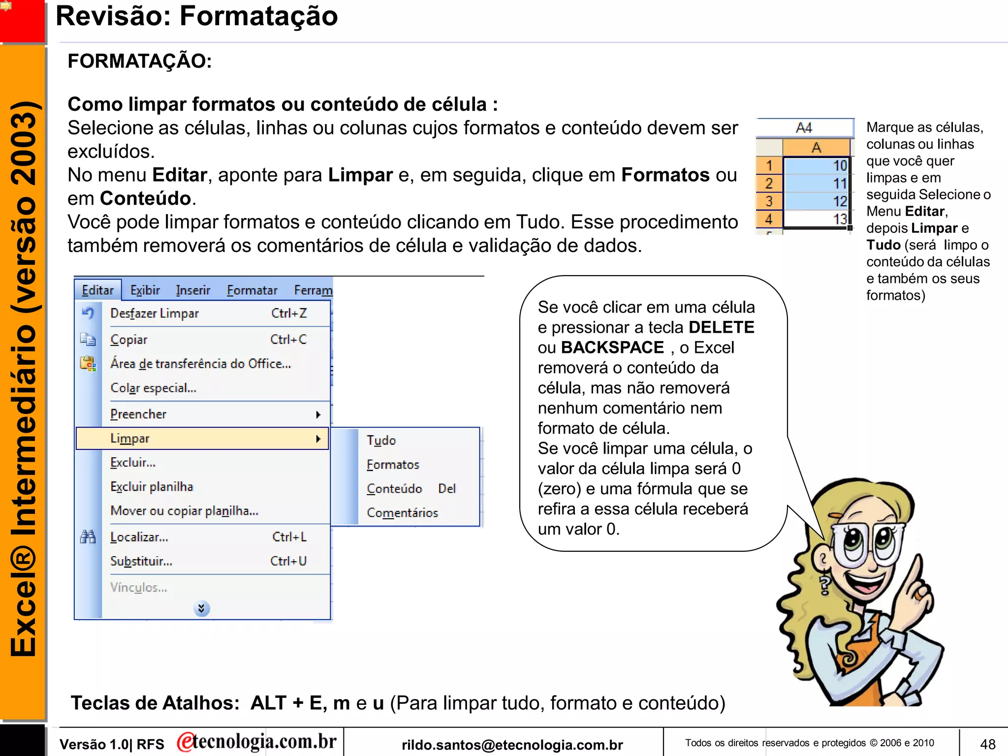 Revisão: Formatação
                                      FORMATAÇÃO:

                                      Como limpar formatos ou conteúdo de célula :
Excel® Intermediário (versão 2003)

                                      Selecione as células, linhas ou colunas cujos formatos e conteúdo devem ser                                       Marque as células,
                                                                                                                                                        colunas ou linhas
                                      excluídos.                                                                                                        que você quer
                                      No menu Editar, aponte para Limpar e, em seguida, clique em Formatos ou                                           limpas e em
                                      em Conteúdo.                                                                                                      seguida Selecione o
                                                                                                                                                        Menu Editar,
                                      Você pode limpar formatos e conteúdo clicando em Tudo. Esse procedimento                                          depois Limpar e
                                      também removerá os comentários de célula e validação de dados.                                                    Tudo (será limpo o
                                                                                                                                                        conteúdo da células
                                                                                                                                                        e também os seus
                                                                                                                                                        formatos)
                                                                                              Se você clicar em uma célula
                                                                                              e pressionar a tecla DELETE
                                                                                              ou BACKSPACE , o Excel
                                                                                              removerá o conteúdo da
                                                                                              célula, mas não removerá
                                                                                              nenhum comentário nem
                                                                                              formato de célula.
                                                                                              Se você limpar uma célula, o
                                                                                              valor da célula limpa será 0
                                                                                              (zero) e uma fórmula que se
                                                                                              refira a essa célula receberá
                                                                                              um valor 0.




                                      Teclas de Atalhos: ALT + E, m e u (Para limpar tudo, formato e conteúdo)

                                     Versão 1.0| RFS                       rildo.santos@etecnologia.com.br       Todos os direitos reservados e protegidos © 2006 e 2010   48
 