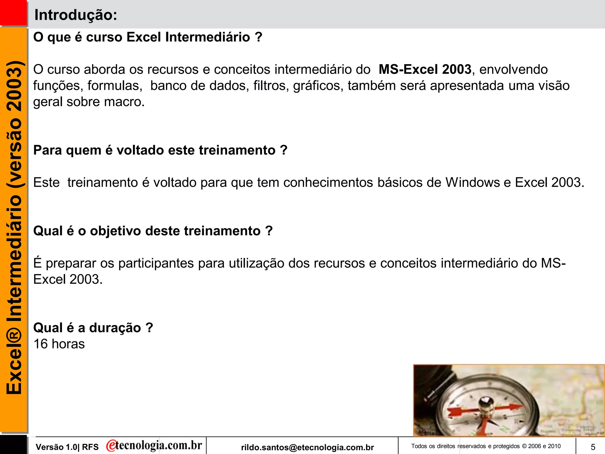Introdução:
                                     O que é curso Excel Intermediário ?
Excel® Intermediário (versão 2003)

                                     O curso aborda os recursos e conceitos intermediário do MS-Excel 2003, envolvendo
                                     funções, formulas, banco de dados, filtros, gráficos, também será apresentada uma visão
                                     geral sobre macro.


                                     Para quem é voltado este treinamento ?

                                     Este treinamento é voltado para que tem conhecimentos básicos de Windows e Excel 2003.


                                     Qual é o objetivo deste treinamento ?

                                     É preparar os participantes para utilização dos recursos e conceitos intermediário do MS-
                                     Excel 2003.


                                     Qual é a duração ?
                                     16 horas




                                     Versão 1.0| RFS                   rildo.santos@etecnologia.com.br   Todos os direitos reservados e protegidos © 2006 e 2010   5
 
