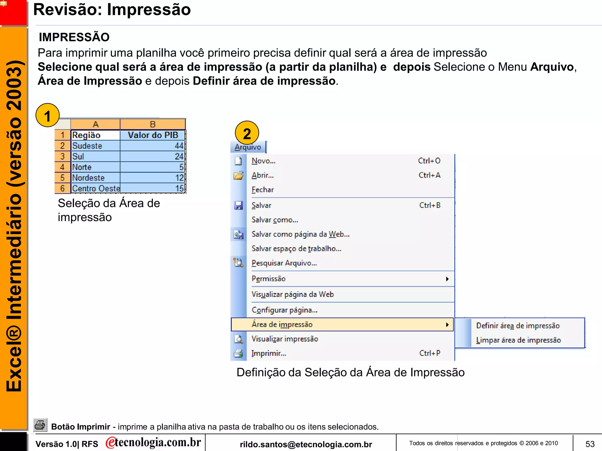 Revisão: Impressão
                                     IMPRESSÃO
                                     Para imprimir uma planilha você primeiro precisa definir qual será a área de impressão
Excel® Intermediário (versão 2003)

                                     Selecione qual será a área de impressão (a partir da planilha) e depois Selecione o Menu Arquivo,
                                     Área de Impressão e depois Definir área de impressão.


                                      1
                                                                                           2



                                          Seleção da Área de
                                          impressão




                                                                                         Definição da Seleção da Área de Impressão



                                        Botão Imprimir - imprime a planilha ativa na pasta de trabalho ou os itens selecionados.

                                     Versão 1.0| RFS                                      rildo.santos@etecnologia.com.br          Todos os direitos reservados e protegidos © 2006 e 2010   53
 