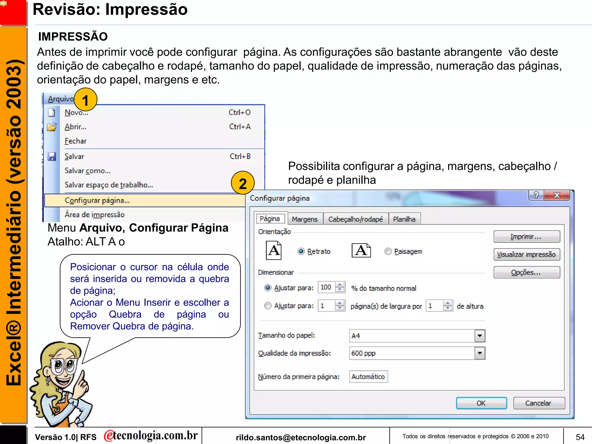 Revisão: Impressão
                                     IMPRESSÃO
                                     Antes de imprimir você pode configurar página. As configurações são bastante abrangente vão deste
Excel® Intermediário (versão 2003)

                                     definição de cabeçalho e rodapé, tamanho do papel, qualidade de impressão, numeração das páginas,
                                     orientação do papel, margens e etc.
                                                1



                                                                                               Possibilita configurar a página, margens, cabeçalho /
                                                                                   2           rodapé e planilha



                                        Menu Arquivo, Configurar Página
                                        Atalho: ALT A o

                                             Posicionar o cursor na célula onde
                                             será inserida ou removida a quebra
                                             de página;
                                             Acionar o Menu Inserir e escolher a
                                             opção Quebra de página ou
                                             Remover Quebra de página.




                                     Versão 1.0| RFS                               rildo.santos@etecnologia.com.br   Todos os direitos reservados e protegidos © 2006 e 2010   54
 