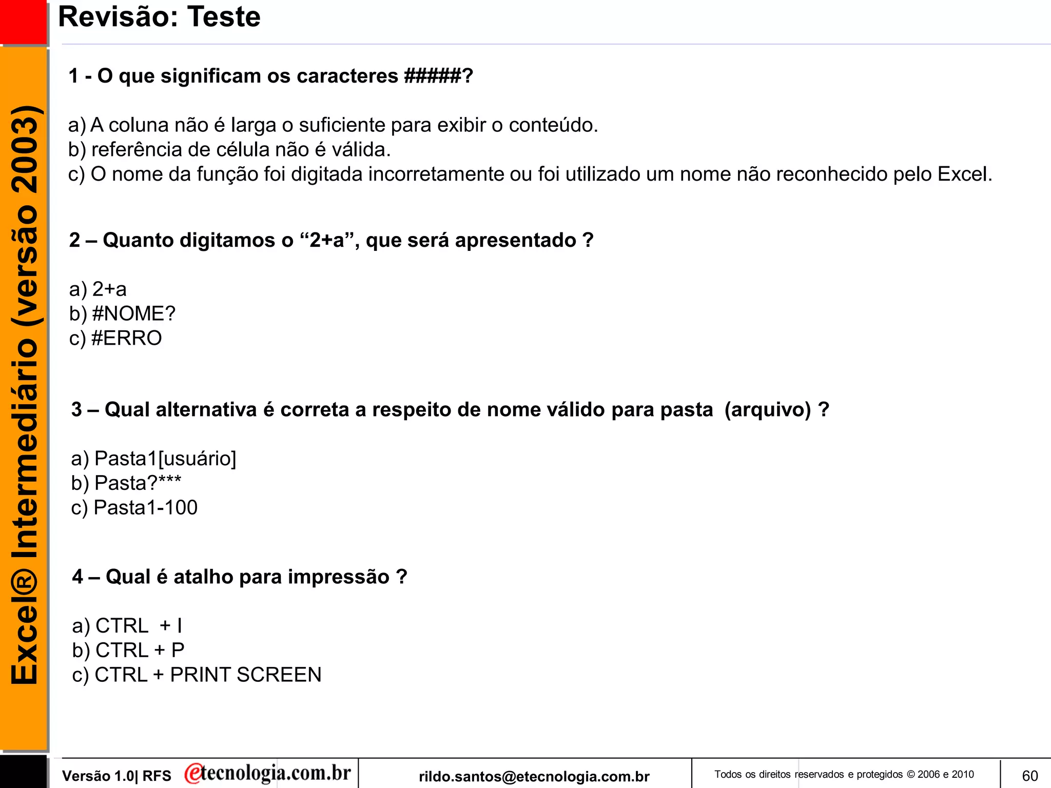 Revisão: Teste
                                     1 - O que significam os caracteres #####?
Excel® Intermediário (versão 2003)

                                     a) A coluna não é larga o suficiente para exibir o conteúdo.
                                     b) referência de célula não é válida.
                                     c) O nome da função foi digitada incorretamente ou foi utilizado um nome não reconhecido pelo Excel.


                                     2 – Quanto digitamos o “2+a”, que será apresentado ?

                                     a) 2+a
                                     b) #NOME?
                                     c) #ERRO


                                      3 – Qual alternativa é correta a respeito de nome válido para pasta (arquivo) ?

                                      a) Pasta1[usuário]
                                      b) Pasta?***
                                      c) Pasta1-100


                                      4 – Qual é atalho para impressão ?

                                      a) CTRL + I
                                      b) CTRL + P
                                      c) CTRL + PRINT SCREEN



                                     Versão 1.0| RFS                       rildo.santos@etecnologia.com.br   Todos os direitos reservados e protegidos © 2006 e 2010   60
 