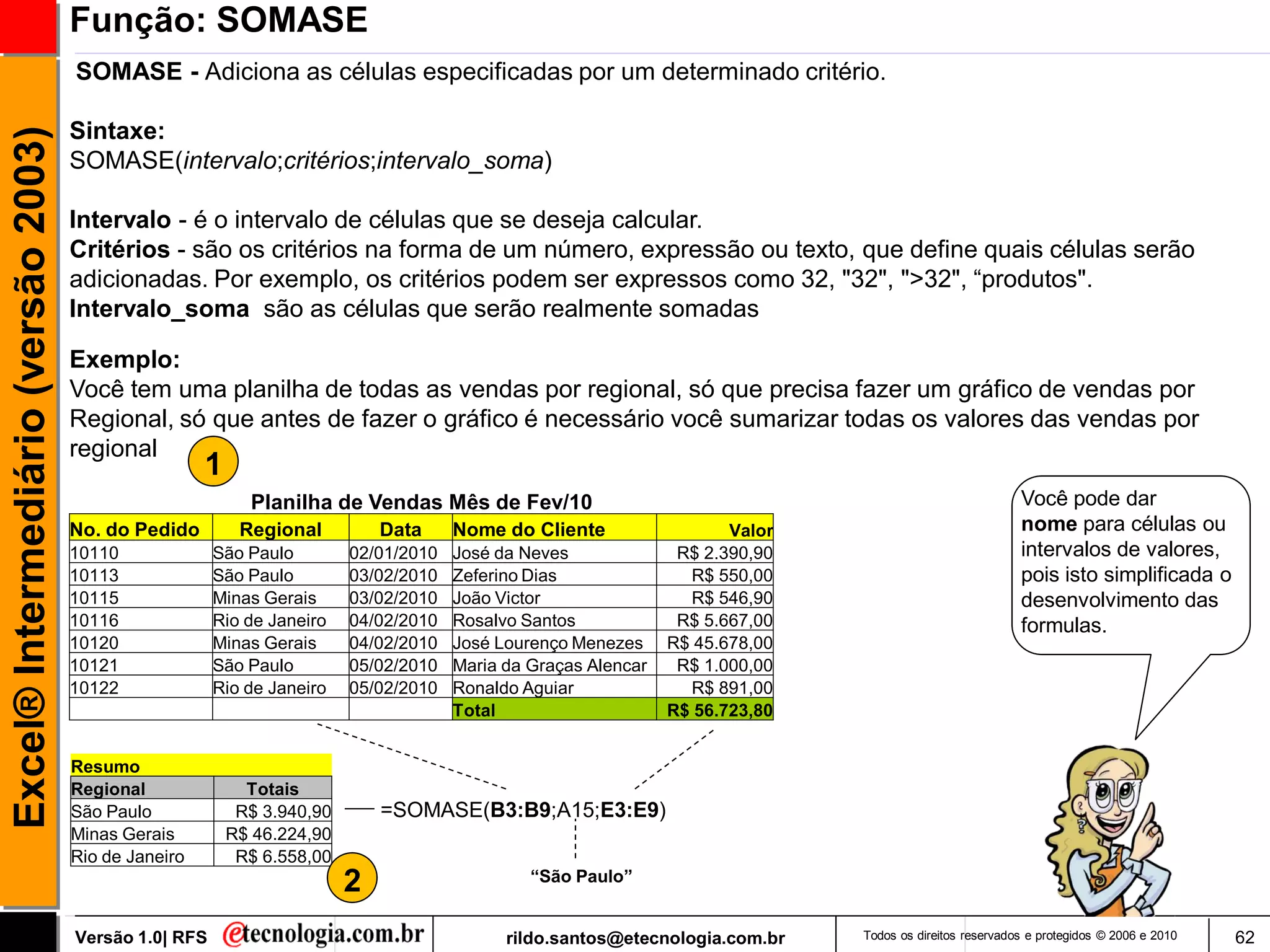 Função: SOMASE
                                     SOMASE - Adiciona as células especificadas por um determinado critério.

                                     Sintaxe:
Excel® Intermediário (versão 2003)

                                     SOMASE(intervalo;critérios;intervalo_soma)

                                     Intervalo - é o intervalo de células que se deseja calcular.
                                     Critérios - são os critérios na forma de um número, expressão ou texto, que define quais células serão
                                     adicionadas. Por exemplo, os critérios podem ser expressos como 32, "32", ">32", ―produtos".
                                     Intervalo_soma são as células que serão realmente somadas

                                     Exemplo:
                                     Você tem uma planilha de todas as vendas por regional, só que precisa fazer um gráfico de vendas por
                                     Regional, só que antes de fazer o gráfico é necessário você sumarizar todas os valores das vendas por
                                     regional
                                                      1
                                                            Planilha de Vendas Mês de Fev/10                                                              Você pode dar
                                     No. do Pedido         Regional          Data     Nome do Cliente                  Valor                              nome para células ou
                                     10110             São Paulo         02/01/2010   José da Neves              R$ 2.390,90                              intervalos de valores,
                                     10113             São Paulo         03/02/2010   Zeferino Dias               R$ 550,00                               pois isto simplificada o
                                     10115             Minas Gerais      03/02/2010   João Victor                 R$ 546,90                               desenvolvimento das
                                     10116             Rio de Janeiro    04/02/2010   Rosalvo Santos             R$ 5.667,00                              formulas.
                                     10120             Minas Gerais      04/02/2010   José Lourenço Menezes     R$ 45.678,00
                                     10121             São Paulo         05/02/2010   Maria da Graças Alencar    R$ 1.000,00
                                     10122             Rio de Janeiro    05/02/2010   Ronaldo Aguiar              R$ 891,00
                                                                                      Total                     R$ 56.723,80


                                     Resumo
                                     Regional               Totais
                                     São Paulo             R$ 3.940,90       =SOMASE(B3:B9;A15;E3:E9)
                                     Minas Gerais         R$ 46.224,90
                                     Rio de Janeiro        R$ 6.558,00
                                                                                               “São Paulo”
                                                                         2
                                     Versão 1.0| RFS                                        rildo.santos@etecnologia.com.br    Todos os direitos reservados e protegidos © 2006 e 2010   62
 