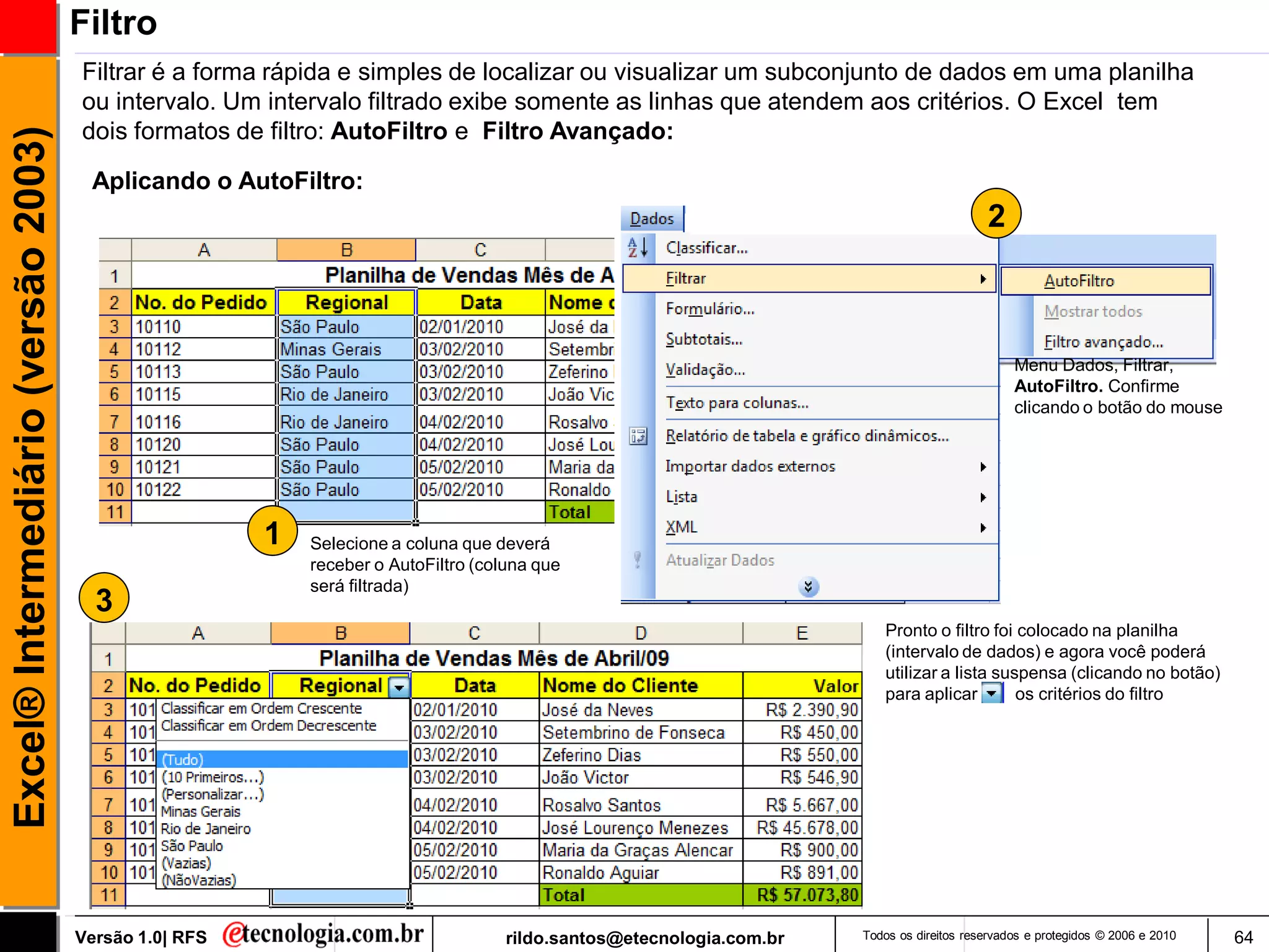 Filtro
                                     Filtrar é a forma rápida e simples de localizar ou visualizar um subconjunto de dados em uma planilha
                                     ou intervalo. Um intervalo filtrado exibe somente as linhas que atendem aos critérios. O Excel tem
                                     dois formatos de filtro: AutoFiltro e Filtro Avançado:
Excel® Intermediário (versão 2003)


                                      Aplicando o AutoFiltro:
                                                                                                                                           2



                                                                                                                                                Menu Dados, Filtrar,
                                                                                                                                                AutoFiltro. Confirme
                                                                                                                                                clicando o botão do mouse




                                                       1   Selecione a coluna que deverá
                                                           receber o AutoFiltro (coluna que
                                                           será filtrada)
                                       3
                                                                                                                         Pronto o filtro foi colocado na planilha
                                                                                                                         (intervalo de dados) e agora você poderá
                                                                                                                         utilizar a lista suspensa (clicando no botão)
                                                                                                                         para aplicar        os critérios do filtro




                                     Versão 1.0| RFS                                rildo.santos@etecnologia.com.br   Todos os direitos reservados e protegidos © 2006 e 2010   64
 