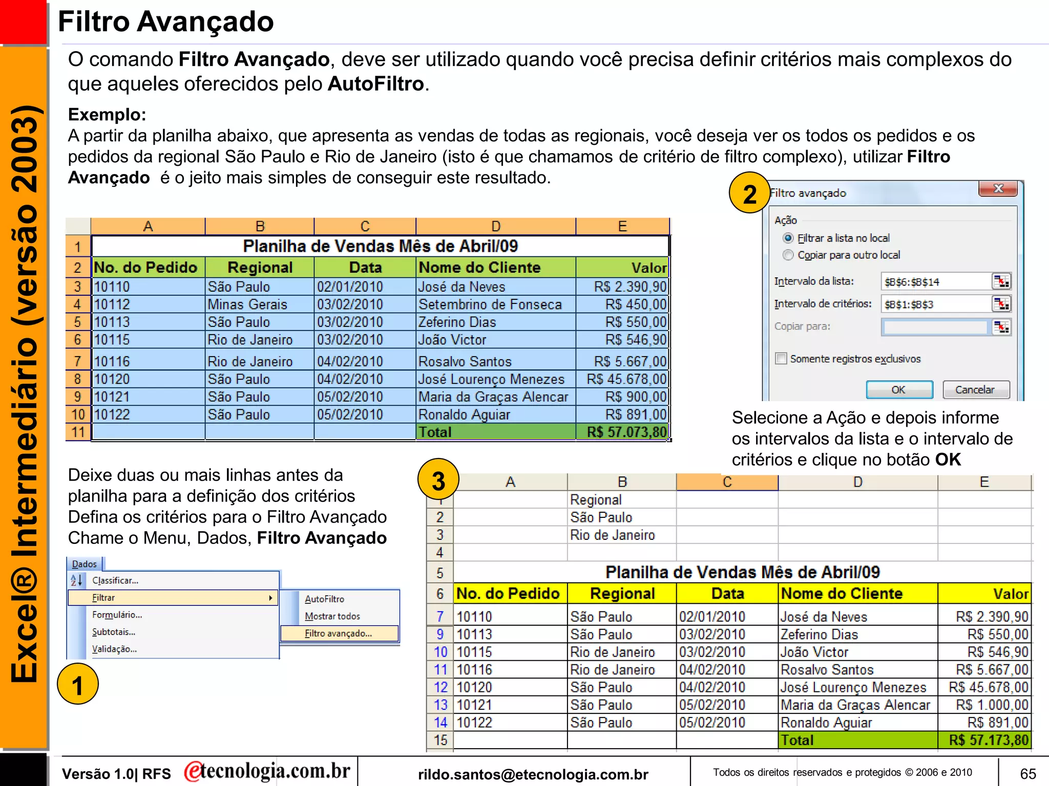 Filtro Avançado
                                     O comando Filtro Avançado, deve ser utilizado quando você precisa definir critérios mais complexos do
                                     que aqueles oferecidos pelo AutoFiltro.
Excel® Intermediário (versão 2003)

                                     Exemplo:
                                     A partir da planilha abaixo, que apresenta as vendas de todas as regionais, você deseja ver os todos os pedidos e os
                                     pedidos da regional São Paulo e Rio de Janeiro (isto é que chamamos de critério de filtro complexo), utilizar Filtro
                                     Avançado é o jeito mais simples de conseguir este resultado.
                                                                                                                             2




                                                                                                                          Selecione a Ação e depois informe
                                                                                                                          os intervalos da lista e o intervalo de
                                                                                                                          critérios e clique no botão OK
                                     Deixe duas ou mais linhas antes da
                                     planilha para a definição dos critérios
                                                                                   3
                                     Defina os critérios para o Filtro Avançado
                                     Chame o Menu, Dados, Filtro Avançado




                                      1


                                     Versão 1.0| RFS                              rildo.santos@etecnologia.com.br      Todos os direitos reservados e protegidos © 2006 e 2010   65
 