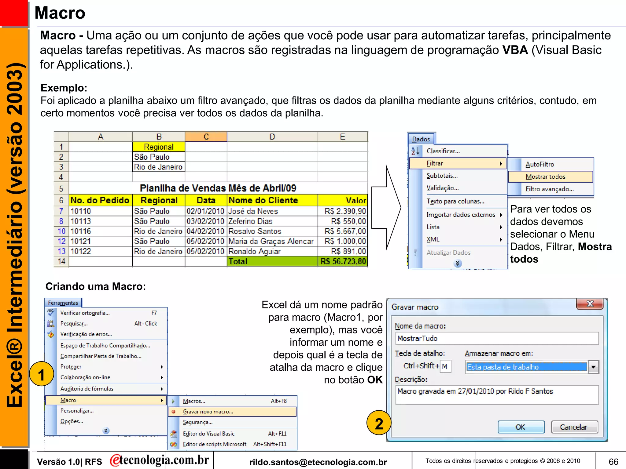 Macro
                                     Macro - Uma ação ou um conjunto de ações que você pode usar para automatizar tarefas, principalmente
                                     aquelas tarefas repetitivas. As macros são registradas na linguagem de programação VBA (Visual Basic
                                     for Applications.).
Excel® Intermediário (versão 2003)


                                     Exemplo:
                                     Foi aplicado a planilha abaixo um filtro avançado, que filtras os dados da planilha mediante alguns critérios, contudo, em
                                     certo momentos você precisa ver todos os dados da planilha.




                                                                                                                                                       Para ver todos os
                                                                                                                                                       dados devemos
                                                                                                                                                       selecionar o Menu
                                                                                                                                                       Dados, Filtrar, Mostra
                                                                                                                                                       todos

                                      Criando uma Macro:
                                                                                     Excel dá um nome padrão
                                                                                      para macro (Macro1, por
                                                                                           exemplo), mas você
                                                                                           informar um nome e
                                                                                       depois qual é a tecla de
                                                                                      atalha da macro e clique
                                     1                                                            no botão OK



                                                                                                              2

                                     Versão 1.0| RFS                              rildo.santos@etecnologia.com.br        Todos os direitos reservados e protegidos © 2006 e 2010   66
 