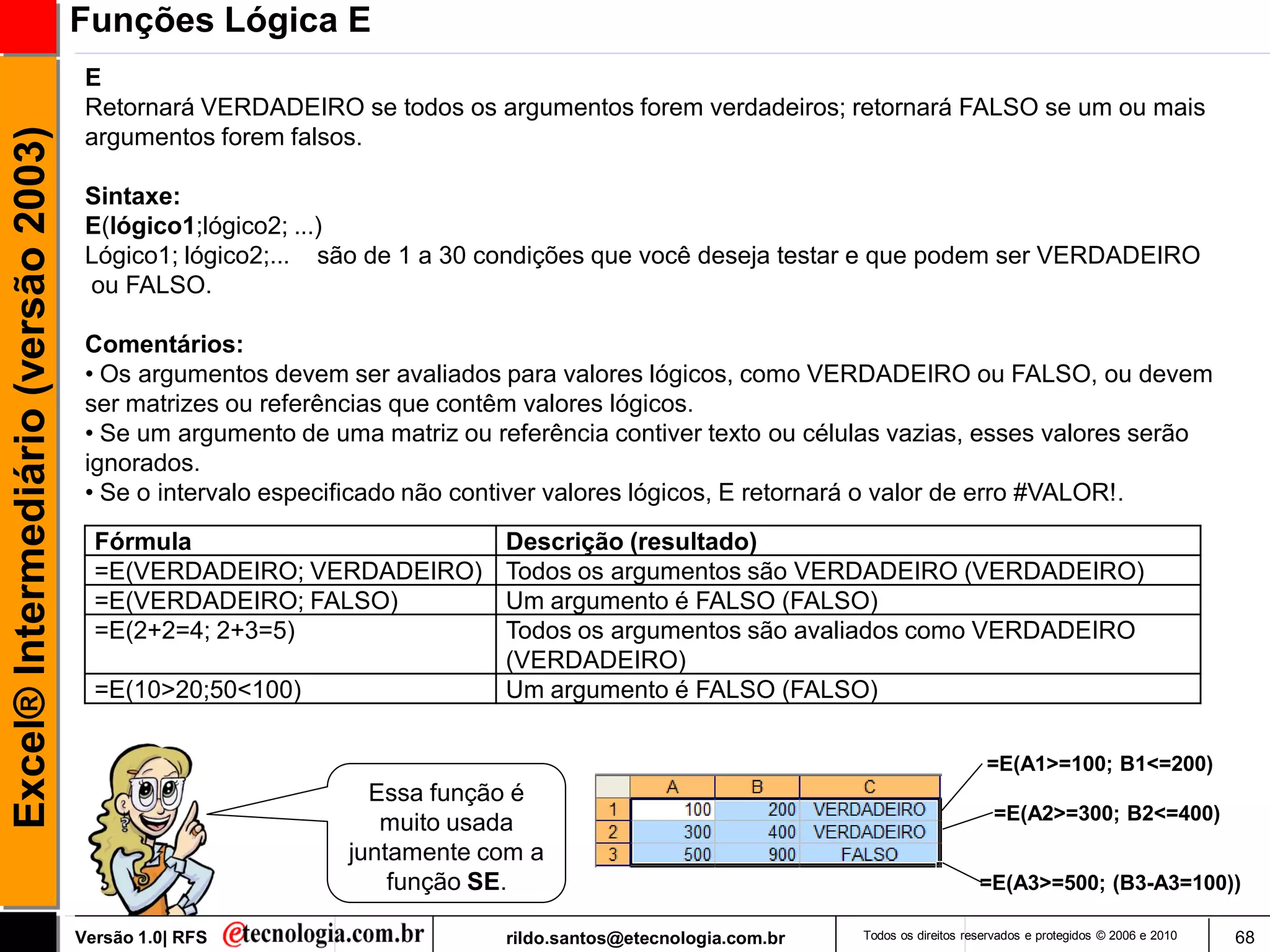 Funções Lógica E
                                      E
                                      Retornará VERDADEIRO se todos os argumentos forem verdadeiros; retornará FALSO se um ou mais
Excel® Intermediário (versão 2003)

                                      argumentos forem falsos.

                                      Sintaxe:
                                      E(lógico1;lógico2; ...)
                                      Lógico1; lógico2;... são de 1 a 30 condições que você deseja testar e que podem ser VERDADEIRO
                                      ou FALSO.

                                      Comentários:
                                      • Os argumentos devem ser avaliados para valores lógicos, como VERDADEIRO ou FALSO, ou devem
                                      ser matrizes ou referências que contêm valores lógicos.
                                      • Se um argumento de uma matriz ou referência contiver texto ou células vazias, esses valores serão
                                      ignorados.
                                      • Se o intervalo especificado não contiver valores lógicos, E retornará o valor de erro #VALOR!.
                                       Fórmula                            Descrição (resultado)
                                       =E(VERDADEIRO; VERDADEIRO)         Todos os argumentos são VERDADEIRO (VERDADEIRO)
                                       =E(VERDADEIRO; FALSO)              Um argumento é FALSO (FALSO)
                                       =E(2+2=4; 2+3=5)                   Todos os argumentos são avaliados como VERDADEIRO
                                                                          (VERDADEIRO)
                                       =E(10>20;50<100)                   Um argumento é FALSO (FALSO)

                                                                                                                                 =E(A1>=100; B1<=200)
                                                               Essa função é
                                                                muito usada                                                       =E(A2>=300; B2<=400)
                                                             juntamente com a
                                                                 função SE.                                                     =E(A3>=500; (B3-A3=100))

                                     Versão 1.0| RFS                      rildo.santos@etecnologia.com.br   Todos os direitos reservados e protegidos © 2006 e 2010   68
 