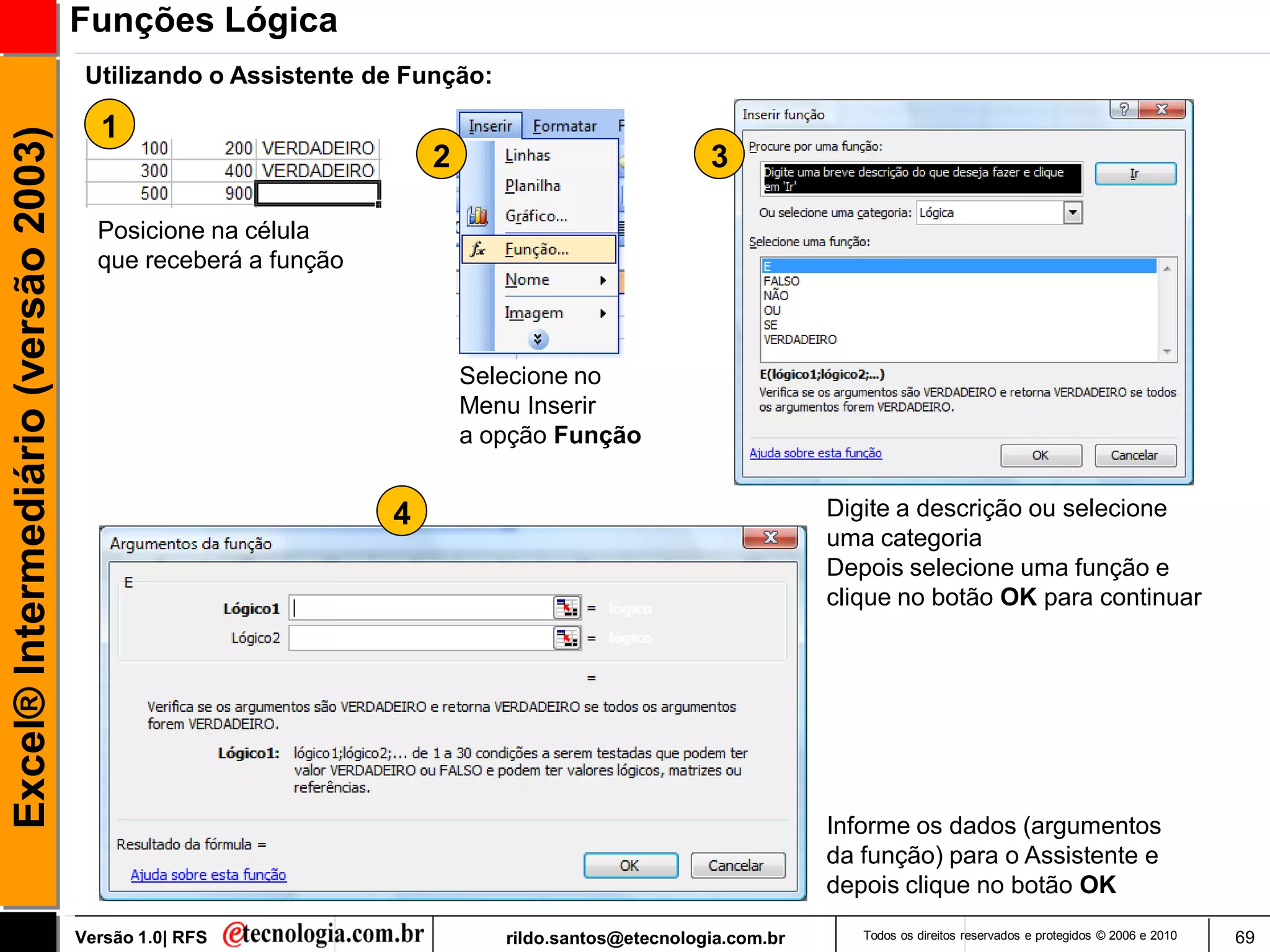 Funções Lógica
                                      Utilizando o Assistente de Função:

                                       1
Excel® Intermediário (versão 2003)

                                                                   2                             3

                                       Posicione na célula
                                       que receberá a função



                                                                       Selecione no
                                                                       Menu Inserir
                                                                       a opção Função


                                                               4                                             Digite a descrição ou selecione
                                                                                                             uma categoria
                                                                                                             Depois selecione uma função e
                                                                                                             clique no botão OK para continuar




                                                                                                             Informe os dados (argumentos
                                                                                                             da função) para o Assistente e
                                                                                                             depois clique no botão OK

                                     Versão 1.0| RFS                       rildo.santos@etecnologia.com.br      Todos os direitos reservados e protegidos © 2006 e 2010   69
 